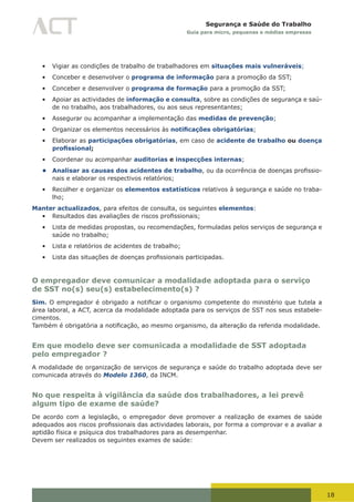 18
Segurança e Saúde do Trabalho
Guia para micro, pequenas e médias empresas
•	 Vigiar as condições de trabalho de trabalhadores em situações mais vulneráveis;
•	 Conceber e desenvolver o programa de informação para a promoção da SST;
•	 Conceber e desenvolver o programa de formação para a promoção da SST;
•	 Apoiar as actividades de informação e consulta, sobre as condições de segurança e saú-
de no trabalho, aos trabalhadores, ou aos seus representantes;
•	 Assegurar ou acompanhar a implementação das medidas de prevenção;
•	 Organizar os elementos necessários às notificações obrigatórias;
•	 Elaborar as participações obrigatórias, em caso de acidente de trabalho ou doença
profissional;
•	 Coordenar ou acompanhar auditorias e inspecções internas;
• Analisar as causas dos acidentes de trabalho,	ou	da	ocorrência	de	doenças	profissio-
nais e elaborar os respectivos relatórios;
•	 Recolher e organizar os elementos estatísticos relativos à segurança e saúde no traba-
lho;
Manter actualizados, para efeitos de consulta, os seguintes elementos:
•	 Resultados	das	avaliações	de	riscos	profissionais;
•	 Lista de medidas propostas, ou recomendações, formuladas pelos serviços de segurança e
saúde no trabalho;
•	 Lista e relatórios de acidentes de trabalho;
•	 Lista	das	situações	de	doenças	profissionais	participadas.
O empregador deve comunicar a modalidade adoptada para o serviço
de SST no(s) seu(s) estabelecimento(s) ?
Sim. O	empregador	é	obrigado	a	notificar	o	organismo	competente	do	ministério	que	tutela	a	
área laboral, a ACT, acerca da modalidade adoptada para os serviços de SST nos seus estabele-
cimentos.
Também	é	obrigatória	a	notificação,	ao	mesmo	organismo,	da	alteração	da	referida	modalidade.
Em que modelo deve ser comunicada a modalidade de SST adoptada
pelo empregador ?
A modalidade de organização de serviços de segurança e saúde do trabalho adoptada deve ser
comunicada através do Modelo 1360, da INCM.
No que respeita à vigilância da saúde dos trabalhadores, a lei prevê
algum tipo de exame de saúde?
De acordo com a legislação, o empregador deve promover a realização de exames de saúde
adequados	aos	riscos	profissionais	das	actividades	laborais,	por	forma	a	comprovar	e	a	avaliar	a	
aptidão física e psíquica dos trabalhadores para as desempenhar.
Devem ser realizados os seguintes exames de saúde:
 