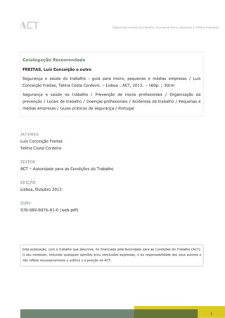 1
Segurança e saúde do trabalho: Guia para micro, pequenas e médias empresas
1
AUTORES
Luís Conceição Freitas
Telma Costa Cordeiro
EDITOR
ACT – Autoridade para as Condições do Trabalho
EDIÇÃO
Lisboa, Outubro 2013
ISBN:
978-989-8076-83-0 (web pdf)
Esta publicação, com o trabalho que descreve, foi financiada pela Autoridade para as Condições do Trabalho (ACT).
O seu conteúdo, incluindo quaisquer opiniões e/ou conclusões expressas, é da responsabilidade dos seus autores e
não reflete necessariamente a política e a posição da ACT.
Catalogação Recomendada
FREITAS, Luís Conceição e outro
Segurança e saúde do trabalho : guia para micro, pequenas e médias empresas / Luís
Conceição Freitas, Telma Costa Cordeiro. – Lisboa : ACT, 2013. – 160p. ; 30cm
Segurança e saúde no trabalho / Prevenção de riscos profissionais / Organização da
prevenção / Locais de trabalho / Doenças profissionais / Acidentes de trabalho / Pequenas e
médias empresas / Guias práticos de segurança / Portugal
 