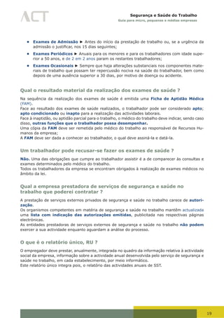 19
Segurança e Saúde do Trabalho
Guia para micro, pequenas e médias empresas
• Exames de Admissão ► Antes do início da prestação de trabalho ou, se a urgência da
admissão	o	justificar,	nos	15	dias	seguintes;
• Exames Periódicos ► Anuais para os menores e para os trabalhadores com idade supe-
rior a 50 anos, e de 2 em 2 anos param os restantes trabalhadores;
• Exames Ocasionais ► Sempre que haja alterações substanciais nos componentes mate-
riais de trabalho que possam ter repercussão nociva na saúde do trabalhador, bem como
depois de uma ausência superior a 30 dias, por motivo de doença ou acidente.
Qual o resultado material da realização dos exames de saúde ?
Na sequência da realização dos exames de saúde é emitida uma Ficha de Aptidão Médica
(FAM).
Face ao resultado dos exames de saúde realizados, o trabalhador pode ser considerado apto;
apto condicionado ou inapto para a realização das actividades laborais.
Face à inaptidão, ou aptidão parcial para o trabalho, o médico do trabalho deve indicar, sendo caso
disso, outras funções que o trabalhador possa desempenhar.
Uma cópia da FAM deve ser remetida pelo médico do trabalho ao responsável de Recursos Hu-
manos da empresa;
A FAM deve ser dada a conhecer ao trabalhador, o qual deve assiná-la e datá-la.
Um trabalhador pode recusar-se fazer os exames de saúde ?
Não. Uma das obrigações que cumpre ao trabalhador assistir é a de comparecer às consultas e
exames determinados pelo médico do trabalho.
Todos os trabalhadores da empresa se encontram obrigados à realização de exames médicos no
âmbito da lei.
Qual a empresa prestadora de serviços de segurança e saúde no
trabalho que poderei contratar ?
A prestação de serviços externos privados de segurança e saúde no trabalho carece de autori-
zação.
Os organismos competentes em matéria de segurança e saúde no trabalho mantêm actualizada
uma lista com indicação das autorizações emitidas, publicitada nas respectivas páginas
electrónicas.
As entidades prestadoras de serviços externos de segurança e saúde no trabalho não podem
exercer a sua actividade enquanto aguardam a análise do processo.
O que é o relatório único, RU ?
O empregador deve prestar, anualmente, integrada no quadro da informação relativa à actividade
social da empresa, informação sobre a actividade anual desenvolvida pelo serviço de segurança e
saúde no trabalho, em cada estabelecimento, por meio informático.
Este relatório único integra pois, o relatório das actividades anuais de SST.
 