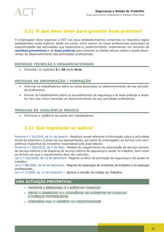 20
Segurança e Saúde do Trabalho
Guia para micro, pequenas e médias empresas
2.2) O que deve fazer para garantir boas práticas?
O empregador deve organizar a SST nos seus estabelecimentos cumprindo os requisitos legais
estabelecidos	nesta	matéria,	tendo	em	conta,	entre	outros,	os	riscos	profissionais	associados	às	
especificidades	das	actividades	que	desenvolve	e,	posteriormente,	implementar	um	conjunto	de	
medidas preventivas e de boas práticas para prevenir os efeitos lesivos sobre a saúde decor-
rentes	do	desenvolvimento	das	actividades	profissionais.
MEDIDAS TÉCNICAS E ORGANIZACIONAIS
•	 Consultar os capítulos 6 a 28 deste Guia.
MEDIDAS DE INFORMAÇÃO / FORMAÇÃO
•	 Informar os trabalhadores sobre os riscos associados ao desenvolvimento da sua activida-
de	profissional;
•	 Formar os trabalhadores sobre os procedimentos de segurança e as boas práticas a adop-
tar	face	aos	riscos	inerentes	ao	desenvolvimento	da	sua	actividade	profissional.
MEDIDAS DE VIGILÂNCIA MÉDICA
•	 Promover a vigilância da saúde dos trabalhadores.
2.3) Que legislação se aplica?
Portaria n.º 55/2010, de 21 de Janeiro –Relatório anual referente à informação sobre a actividade
social da empresa e o prazo da sua apresentação, por parte do empregador, ao serviço com com-
petência inspectiva do ministério responsável pela área laboral;
Portaria n.º 255/2010, de 5 de Maio –Modelo do requerimento de autorização de serviço comum,
de serviço externo e de dispensa de serviço interno de segurança e saúde no trabalho, bem como
os termos em que o requerimento deve ser instruído;
Lei n.º 102/2009, de 10 de Setembro –Regime Jurídico da promoção da segurança e da saúde no
trabalho;
Lei n.º 98/2009, de 04 de Setembro –Regime de reparação de acidentes de trabalho e de doenças
profissionais;
Lei n.º 7/2009, de 12 de Fevereiro – Aprova a revisão do Código do Trabalho.
UMA ACTUAÇÃO PREVENTIVA:
– PROMOVE A SEGURANÇA E A SAÚDE NO TRABALHO
– REDUZ O ABSENTIMO E A OCORRÊNCIA DE ACIDENTES DE TRABALHO
E DOENÇAS PROFISSIONAIS
– CONTRIBUI PARA O AUMENTO DA PRODUTIVIDADE!
 