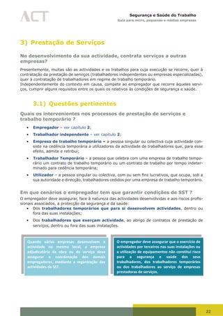 22
Segurança e Saúde do Trabalho
Guia para micro, pequenas e médias empresas
3) Prestação de Serviços
No desenvolvimento da sua actividade, contrata serviços a outras
empresas?
Presentemente, muitas são as actividades e os trabalhos para cuja execução se recorre, quer à
contratação da prestação de serviços (trabalhadores independentes ou empresas especializadas),
quer à contratação de trabalhadores em regime de trabalho temporário.
Independentemente do contexto em causa, compete ao empregador que recorre àqueles servi-
ços, cumprir alguns requisitos entre os quais os relativos às condições de segurança e saúde.
3.1) Questões pertinentes
Quais os intervenientes nos processos de prestação de serviços e
trabalho temporário ?
•	 Empregador – ver capítulo 2;
•	 Trabalhador independente – ver capítulo 2;
•	 Empresa de trabalho temporário – a pessoa singular ou colectiva cuja actividade con-
siste na cedência temporária a utilizadores da actividade de trabalhadores que, para esse
efeito, admite e retribui;
•	 Trabalhador Temporário – a pessoa que celebra com uma empresa de trabalho tempo-
rário um contrato de trabalho temporário ou um contrato de trabalho por tempo indeter-
minado para cedência temporária;
•	 Utilizador	–	a	pessoa	singular	ou	colectiva,	com	ou	sem	fins	lucrativos,	que	ocupa,	sob	a	
sua autoridade e direcção, trabalhadores cedidos por uma empresa de trabalho temporário.
Em que cenários o empregador tem que garantir condições de SST ?
O	empregador	deve	assegurar,	face	à	natureza	das	actividades	desenvolvidas	e	aos	riscos	profis-
sionais associados, a protecção da segurança e da saúde:
•	 Dos trabalhadores temporários que para si desenvolvem actividades, dentro ou
fora das suas instalações;
•	 Dos trabalhadores que exerçam actividade, ao abrigo de contratos de prestação de
serviços, dentro ou fora das suas instalações.
Quando várias empresas desenvolvem a
actividade no mesmo local, a empresa
adjudicatária da obra ou do serviço deve
assegurar a coordenação dos demais
empregadores, mediante a organização das
actividades de SST.
O empregador deve assegurar que o exercício de
actividades por terceiros nas suas instalações ou
a utilização de equipamentos não constitui risco
para a segurança e saúde dos seus
trabalhadores, dos trabalhadores temporários
ou dos trabalhadores ao serviço de empresas
prestadoras de serviços.
 
