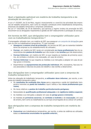 23
Segurança e Saúde do Trabalho
Guia para micro, pequenas e médias empresas
Qual a legislação aplicável em matéria de trabalho temporário e de
prestação de serviços ?
A Lei n.º 19/2007, de 22 de Maio, regula o licenciamento e o exercício da actividade das empre-
sas de trabalho temporário, bem como as relações contratuais entre trabalhadores temporários,
empresas de trabalho temporário e empresas utilizadoras.
Na Lei n.º 102/2009, de 10 de Setembro, que aprovou o regime Jurídico da promoção da SST,
encontram-se as obrigações respeitantes à gestão da SST relativamente à prestação de serviços.
Em termos de SST, que obrigações tem o empregador utilizador para
com os trabalhadores temporários ?
O empregador utilizador tem, em matéria de SST, que assegurar um conjunto de obrigações para
com os com os trabalhadores temporários, TT, que contrata:
•	 Assegurar o mesmo nível de protecção, em termos de SST, que os restantes trabalha-
dores da empresa ou do estabelecimento do utilizador;
•	 Formar, em matéria de SST, tendo em consideração os riscos profissionais face às ca-
racterísticas dos postos de trabalho que irão ocupar e das tarefas que irão desenvolver;
•	 Formar/Informar, em matéria de SST, no que respeita as medidas de primeiros socor-
ros, de combate a incêndio e de evacuação, em caso de sinistro;
•	 Formar/Informar no que respeita as medidas e as instruções a adoptar em caso de pe-
rigo grave e iminente;
•	 Disponibilizar os equipamentos de protecção individual, EPI, necessários, face aos ris-
cos associados à natureza do posto de trabalho e das tarefas a desenvolver.
Que obrigações tem o empregador utilizador para com a empresa de
trabalho temporário ?
Antes da colocação do trabalhador temporário, o utilizador deve informar, por escrito, a em-
presa de trabalho temporário sobre:
•	 Os resultados da avaliação dos riscos para a segurança e saúde do trabalhador tem-
porário inerentes ao posto de trabalho a que é afecto e dos riscos profissionais gra-
vosos;
•	 Os riscos relativos a postos de trabalho particularmente perigosos;
•	 Necessidade de qualificação profissional adequada e de vigilância médica especial;
•	 As medidas e as instruções a adoptar em caso de perigo grave e iminente;
•	 As medidas de primeiros socorros, de combate a incêndio e de evacuação, em caso
de sinistro, bem como os trabalhadores ou serviços encarregados de os colocar em prática.
Que obrigações tem a empresa de trabalho temporário em matéria de
SST ?
• Comunicar aos trabalhadores temporários, por escrito, e antes da cedência ao utilizador,
todos os elementos enunciados na questão anterior;
 