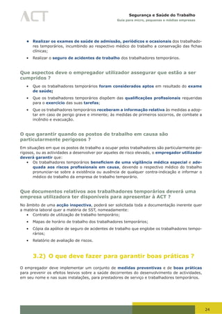 24
Segurança e Saúde do Trabalho
Guia para micro, pequenas e médias empresas
• Realizar os exames de saúde de admissão, periódicos e ocasionais dos trabalhado-
res	temporários,	incumbindo	ao	respectivo	médico	do	trabalho	a	conservação	das	fichas	
clínicas;
•	 Realizar o seguro de acidentes de trabalho dos trabalhadores temporários.
Que aspectos deve o empregador utilizador assegurar que estão a ser
cumpridos ?
•	 Que os trabalhadores temporários foram considerados aptos em resultado do exame
de saúde;
•	 Que os trabalhadores temporários dispõem das qualificações profissionais requeridas
para o exercício das suas tarefas;
•	 Que os trabalhadores temporários receberam a informação relativa às medidas a adop-
tar em caso de perigo grave e iminente; às medidas de primeiros socorros, de combate a
incêndio e evacuação.
O que garantir quando os postos de trabalho em causa são
particularmente perigosos ?
Em situações em que os postos de trabalho a ocupar pelos trabalhadores são particularmente pe-
rigosos, ou as actividades a desenvolver por aqueles de risco elevado, o empregador utilizador
deverá garantir que:
•	 Os trabalhadores temporários beneficiem de uma vigilância médica especial e ade-
quada aos riscos profissionais em causa, devendo o respectivo médico do trabalho
pronunciar-se sobre a existência ou ausência de qualquer contra-indicação e informar o
médico do trabalho da empresa de trabalho temporário.
Que documentos relativos aos trabalhadores temporários deverá uma
empresa utilizadora ter disponíveis para apresentar à ACT ?
No âmbito de uma acção inspectiva, poderá ser solicitada toda a documentação inerente quer
a matéria laboral quer a matéria de SST, nomeadamente:
•	 Contrato de utilização de trabalho temporário;
•	 Mapas de horário de trabalho dos trabalhadores temporários;
•	 Cópia da apólice de seguro de acidentes de trabalho que englobe os trabalhadores tempo-
rários;
•	 Relatório de avaliação de riscos.
3.2) O que deve fazer para garantir boas práticas ?
O empregador deve implementar um conjunto de medidas preventivas e de boas práticas
para prevenir os efeitos lesivos sobre a saúde decorrentes do desenvolvimento de actividades,
em seu nome e nas suas instalações, para prestadores de serviço e trabalhadores temporários.
 