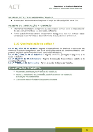 25
Segurança e Saúde do Trabalho
Guia para micro, pequenas e médias empresas
MEDIDAS TÉCNICAS E ORGANIZACIONAIS
•	 As medidas a adoptar estão consagradas ao longo dos vários capítulos deste Guia.
MEDIDAS DE INFORMAÇÃO / FORMAÇÃO
•	 Informar os trabalhadores temporários e prestadores de serviços sobre os riscos associa-
dos	ao	desenvolvimento	da	sua	actividade	profissional;
•	 Formar os trabalhadores sobre os procedimentos de segurança e as boas práticas a adop-
tar	face	aos	riscos	inerentes	ao	desenvolvimento	da	sua	actividade	profissional.
3.3) Que legislação se aplica ?
Lei n.º 19/2007, de 22 de Maio – Regime de licenciamento e o exercício da actividade das
empresas de trabalho temporário e bem assim as relações contratuais entre trabalhadores tem-
porários, empresas de trabalho temporário e empresas utilizadoras;
Lei n.º 102/2009, de 10 de Setembro – Regime Jurídico da promoção da segurança e da
saúde no trabalho;
Lei n.º 98/2009, de 04 de Setembro – Regime de reparação de acidentes de trabalho e de
doenças	profissionais;
Lei n.º 7/2009, de 12 de Fevereiro – Aprova a revisão do Código do Trabalho.
UMA ACTUAÇÃO PREVENTIVA:
– PROMOVE A SEGURANÇA E A SAÚDE NO TRABALHO
– REDUZ O ABSENTIMO E A OCORRÊNCIA DE ACIDENTES DE TRABALHO
E DOENÇAS PROFISSIONAIS
– CONTRIBUI PARA O AUMENTO DA PRODUTIVIDADE!
 