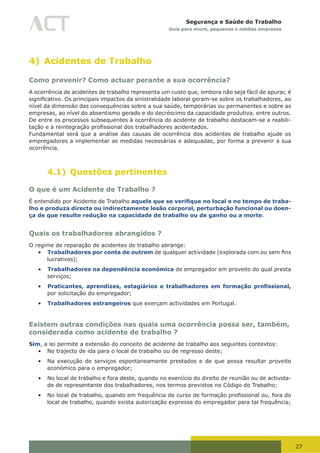 27
Segurança e Saúde do Trabalho
Guia para micro, pequenas e médias empresas
4) Acidentes de Trabalho
Como prevenir? Como actuar perante a sua ocorrência?
A ocorrência de acidentes de trabalho representa um custo que, embora não seja fácil de apurar, é
significativo.	Os	principais	impactos	da	sinistralidade	laboral	geram-se	sobre	os	trabalhadores,	ao	
nível da dimensão das consequências sobre a sua saúde, temporárias ou permanentes e sobre as
empresas, ao nível do absentismo gerado e do decréscimo da capacidade produtiva, entre outros.
De entre os processos subsequentes à ocorrência do acidente de trabalho destacam-se a reabili-
tação	e	a	reintegração	profissional	dos	trabalhadores	acidentados.
Fundamental será que a análise das causas de ocorrência dos acidentes de trabalho ajude os
empregadores a implementar as medidas necessárias e adequadas, por forma a prevenir a sua
ocorrência.
4.1) Questões pertinentes
O que é um Acidente de Trabalho ?
É entendido por Acidente de Trabalho aquele que se verifique no local e no tempo de traba-
lho e produza directa ou indirectamente lesão corporal, perturbação funcional ou doen-
ça de que resulte redução na capacidade de trabalho ou de ganho ou a morte.
Quais os trabalhadores abrangidos ?
O regime de reparação de acidentes de trabalho abrange:
•	 Trabalhadores por conta de outrem	de	qualquer	actividade	(explorada	com	ou	sem	fins	
lucrativos);
•	 Trabalhadores na dependência económica de empregador em proveito do qual presta
serviços;
•	 Praticantes, aprendizes, estagiários e trabalhadores em formação profissional,
por solicitação do empregador;
•	 Trabalhadores estrangeiros que exerçam actividades em Portugal.
Existem outras condições nas quais uma ocorrência possa ser, também,
considerada como acidente de trabalho ?
Sim, a lei permite a extensão do conceito de acidente de trabalho aos seguintes contextos:
•	 No trajecto de ida para o local de trabalho ou de regresso deste;
•	 Na execução de serviços espontaneamente prestados e de que possa resultar proveito
económico para o empregador;
•	 No local de trabalho e fora deste, quando no exercício do direito de reunião ou de activida-
de de representante dos trabalhadores, nos termos previstos no Código do Trabalho;
•	 No	local	de	trabalho,	quando	em	frequência	de	curso	de	formação	profissional	ou,	fora	do	
local de trabalho, quando exista autorização expressa do empregador para tal frequência;
 