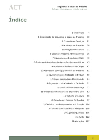 2
Segurança e Saúde do Trabalho
Guia para micro, pequenas e médias empresas
Índice
1-Introdução 4
2-Organização da Segurança e Saúde do Trabalho 10
3-Prestação de Serviços 21
4-Acidentes de Trabalho 26
	 5-Doenças	Profissionais	 31
6-Locais de Trabalho Administrativos 36
7-Equipamentos Dotados de Visor 40
8-Posturas de trabalho e Lesões músculo-esqueléticas 43
9-Movimentação Manual de Cargas 47
10-Actividades com Equipamentos de Trabalho 51
11-Equipamentos de Protecção Individual 60
12-Riscos associados à Electricidade 64
13-Segurança contra Incêndio e Explosão 71
14-Sinalização de Segurança 77
15-Trabalhos de Construção e Engenharia Civil 82
16-Trabalho em altura 90
	 17-Trabalho	em	Espaços	Confinados	 97
18-Trabalho com Equipamentos sob Pressão 104
19-Trabalho com Substâncias Perigosas 109
20-Agentes Químicos 116
21-Ruído 122
22-Vibrações 127
 