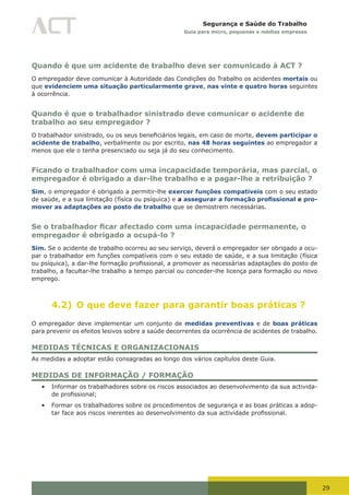 29
Segurança e Saúde do Trabalho
Guia para micro, pequenas e médias empresas
Quando é que um acidente de trabalho deve ser comunicado à ACT ?
O empregador deve comunicar à Autoridade das Condições do Trabalho os acidentes mortais ou
que evidenciem uma situação particularmente grave, nas vinte e quatro horas seguintes
à ocorrência.
Quando é que o trabalhador sinistrado deve comunicar o acidente de
trabalho ao seu empregador ?
O	trabalhador	sinistrado,	ou	os	seus	beneficiários	legais,	em	caso	de	morte,	devem participar o
acidente de trabalho, verbalmente ou por escrito, nas 48 horas seguintes ao empregador a
menos que ele o tenha presenciado ou seja já do seu conhecimento.
Ficando o trabalhador com uma incapacidade temporária, mas parcial, o
empregador é obrigado a dar-lhe trabalho e a pagar-lhe a retribuição ?
Sim, o empregador é obrigado a permitir-lhe exercer funções compatíveis com o seu estado
de saúde, e a sua limitação (física ou psíquica) e a assegurar a formação profissional e pro-
mover as adaptações ao posto de trabalho que se demostrem necessárias.
Se o trabalhador ficar afectado com uma incapacidade permanente, o
empregador é obrigado a ocupá-lo ?
Sim. Se o acidente de trabalho ocorreu ao seu serviço, deverá o empregador ser obrigado a ocu-
par o trabalhador em funções compatíveis com o seu estado de saúde, e a sua limitação (física
ou	psíquica),	a	dar-lhe	formação	profissional,	a	promover	as	necessárias	adaptações do posto de
trabalho, a facultar-lhe trabalho a tempo parcial ou conceder-lhe licença para formação ou novo
emprego.
4.2) O que deve fazer para garantir boas práticas ?
O empregador deve implementar um conjunto de medidas preventivas e de boas práticas
para prevenir os efeitos lesivos sobre a saúde decorrentes da ocorrência de acidentes de trabalho.
MEDIDAS TÉCNICAS E ORGANIZACIONAIS
As medidas a adoptar estão consagradas ao longo dos vários capítulos deste Guia.
MEDIDAS DE INFORMAÇÃO / FORMAÇÃO
•	 Informar os trabalhadores sobre os riscos associados ao desenvolvimento da sua activida-
de	profissional;
•	 Formar os trabalhadores sobre os procedimentos de segurança e as boas práticas a adop-
tar	face	aos	riscos	inerentes	ao	desenvolvimento	da	sua	actividade	profissional.
 