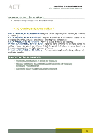 30
Segurança e Saúde do Trabalho
Guia para micro, pequenas e médias empresas
MEDIDAS DE VIGILÂNCIA MÉDICA
•	 Promover a vigilância da saúde dos trabalhadores.
4.3) Que legislação se aplica ?
Lei n.º 102/2009, de 10 de Setembro –Regime Jurídico da promoção da segurança e da saúde
no trabalho;
Lei n.º 98/2009, de 04 de Setembro – Regime de reparação de acidentes de trabalho e de
doenças	profissionais,	incluindo	a	reabilitação	e	reintegração	profissionais;
Lei n.º 7/2009, de 12 de Fevereiro – Aprova a revisão do Código do Trabalho;
Portaria n.º 256/2011, de 05 de Julho – Aprova a parte uniforme das condições gerais da
apólice de seguro obrigatório de acidentes de trabalho para trabalhadores por conta de outrem,
bem como as respectivas condições especiais uniformes;
Portaria n.º 122/2012, de 05 de Março – Procede à actualização anulas das pensões de aci-
dentes de trabalho.
UMA ACTUAÇÃO PREVENTIVA:
– PROMOVE A SEGURANÇA E A SAÚDE NO TRABALHO
– REDUZ O ABSENTIMO E A OCORRÊNCIA DE ACIDENTES DE TRABALHO
E DOENÇAS PROFISSIONAIS
– CONTRIBUI PARA O AUMENTO DA PRODUTIVIDADE!
 