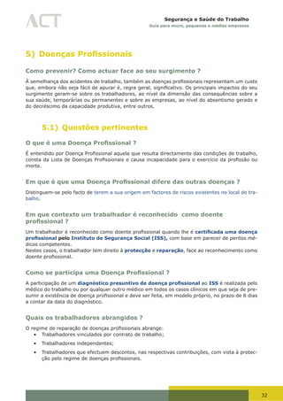 32
Segurança e Saúde do Trabalho
Guia para micro, pequenas e médias empresas
5) Doenças Profissionais
Como prevenir? Como actuar face ao seu surgimento ?
À	semelhança	dos	acidentes	de	trabalho,	também	as	doenças	profissionais	representam	um	custo	
que,	embora	não	seja	fácil	de	apurar	é,	regra	geral,	significativo.	Os	principais	impactos	do	seu	
surgimento geram-se sobre os trabalhadores, ao nível da dimensão das consequências sobre a
sua saúde, temporárias ou permanentes e sobre as empresas, ao nível do absentismo gerado e
do decréscimo da capacidade produtiva, entre outros.
5.1) Questões pertinentes
O que é uma Doença Profissional ?
É	entendido	por	Doença	Profissional	aquela	que	resulta	directamente das condições de trabalho,
consta	da	Lista	de	Doenças	Profissionais	e	causa	incapacidade	para	o	exercício	da	profissão	ou	
morte.
Em que é que uma Doença Profissional difere das outras doenças ?
Distinguem-se pelo facto de terem a sua origem em factores de riscos existentes no local de tra-
balho.
Em que contexto um trabalhador é reconhecido como doente
profissional ?
Um	trabalhador	é	reconhecido	como	doente	profissional	quando	lhe	é	certificada uma doença
profissional pelo Instituto de Segurança Social (ISS), com base em parecer de peritos mé-
dicos competentes.
Nestes casos, o trabalhador tem direito à protecção e reparação, face ao reconhecimento como
doente	profissional.
Como se participa uma Doença Profissional ?
A participação de um diagnóstico presuntivo de doença profissional ao ISS é realizada pelo
médico do trabalho ou por qualquer outro médico em todos os casos clínicos em que seja de pre-
sumir	a	existência	de	doença	profissional	e	deve	ser	feita,	em	modelo	próprio,	no	prazo	de	8	dias	
a contar da data do diagnóstico.
Quais os trabalhadores abrangidos ?
O	regime	de	reparação	de	doenças	profissionais	abrange:
•	 Trabalhadores vinculados por contrato de trabalho;
•	 Trabalhadores independentes;
•	 Trabalhadores que efectuem descontos, nas respectivas contribuições, com vista à protec-
ção	pelo	regime	de	doenças	profissionais.
 