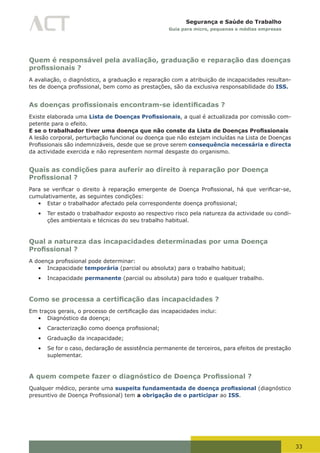 33
Segurança e Saúde do Trabalho
Guia para micro, pequenas e médias empresas
Quem é responsável pela avaliação, graduação e reparação das doenças
profissionais ?
A avaliação, o diagnóstico, a graduação e reparação com a atribuição de incapacidades resultan-
tes	de	doença	profissional,	bem	como	as	prestações,	são	da	exclusiva	responsabilidade	do ISS.
As doenças profissionais encontram-se identificadas ?
Existe elaborada uma Lista de Doenças Profissionais, a qual é actualizada por comissão com-
petente para o efeito.
E se o trabalhador tiver uma doença que não conste da Lista de Doenças Profissionais
A lesão corporal, perturbação funcional ou doença que não estejam incluídas na Lista de Doenças
Profissionais	são	indemnizáveis,	desde	que	se	prove	serem	consequência necessária e directa
da actividade exercida e não representem normal desgaste do organismo.
Quais as condições para auferir ao direito à reparação por Doença
Profissional ?
Para	se	verificar	o	direito	à	reparação	emergente	de	Doença	Profissional,	há	que	verificar-se,	
cumulativamente, as seguintes condições:
•	 Estar	o	trabalhador	afectado	pela	correspondente	doença	profissional;
•	 Ter estado o trabalhador exposto ao respectivo risco pela natureza da actividade ou condi-
ções ambientais e técnicas do seu trabalho habitual.
Qual a natureza das incapacidades determinadas por uma Doença
Profissional ?
A	doença	profissional	pode	determinar:
•	 Incapacidade temporária (parcial ou absoluta) para o trabalho habitual;
•	 Incapacidade permanente (parcial ou absoluta) para todo e qualquer trabalho.
Como se processa a certificação das incapacidades ?
Em	traços	gerais,	o	processo	de	certificação	das	incapacidades	inclui:
•	 Diagnóstico da doença;
•	 Caracterização	como	doença	profissional;
•	 Graduação da incapacidade;
•	 Se for o caso, declaração de assistência permanente de terceiros, para efeitos de prestação
suplementar.
A quem compete fazer o diagnóstico de Doença Profissional ?
Qualquer médico, perante uma suspeita fundamentada de doença profissional (diagnóstico
presuntivo	de	Doença	Profissional)	tem	a obrigação de o participar ao ISS.
 