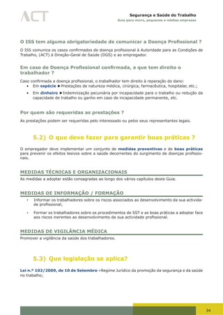 34
Segurança e Saúde do Trabalho
Guia para micro, pequenas e médias empresas
O ISS tem alguma obrigatoriedade de comunicar a Doença Profissional ?
O	ISS	comunica	os	casos	confirmados	de	doença	profissional	à	Autoridade	para	as	Condições	de	
Trabalho, (ACT) à Direção-Geral de Saúde (DGS) e ao empregador.
Em caso de Doença Profissional confirmada, a que tem direito o
trabalhador ?
Caso	confirmada	a	doença	profissional,	o	trabalhador	tem	direito	à	reparação	do	dano:
•	 Em espécie ►Prestações de natureza médica, cirúrgica, farmacêutica, hospitalar, etc.;
•	 Em dinheiro ►Indemnização pecuniária por incapacidade para o trabalho ou redução da
capacidade de trabalho ou ganho em caso de incapacidade permanente, etc.
Por quem são requeridas as prestações ?
As prestações podem ser requeridas pelo interessado ou pelos seus representantes legais.
5.2) O que deve fazer para garantir boas práticas ?
O empregador deve implementar um conjunto de medidas preventivas e de boas práticas
para	prevenir	os	efeitos	lesivos	sobre	a	saúde	decorrentes	do	surgimento	de	doenças	profissio-
nais.
MEDIDAS TÉCNICAS E ORGANIZACIONAIS
As medidas a adoptar estão consagradas ao longo dos vários capítulos deste Guia.
MEDIDAS DE INFORMAÇÃO / FORMAÇÃO
•	 Informar os trabalhadores sobre os riscos associados ao desenvolvimento da sua activida-
de	profissional;
•	 Formar os trabalhadores sobre os procedimentos de SST e as boas práticas a adoptar face
aos	riscos	inerentes	ao	desenvolvimento	da	sua	actividade	profissional.
MEDIDAS DE VIGILÂNCIA MÉDICA
Promover a vigilância da saúde dos trabalhadores.
5.3) Que legislação se aplica?
Lei n.º 102/2009, de 10 de Setembro –Regime Jurídico da promoção da segurança e da saúde
no trabalho;
 