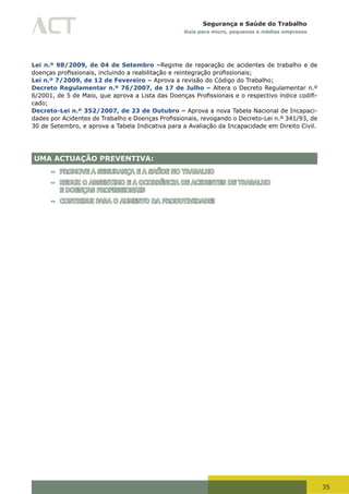 35
Segurança e Saúde do Trabalho
Guia para micro, pequenas e médias empresas
Lei n.º 98/2009, de 04 de Setembro –Regime de reparação de acidentes de trabalho e de
doenças	profissionais,	incluindo	a	reabilitação	e	reintegração	profissionais;
Lei n.º 7/2009, de 12 de Fevereiro – Aprova a revisão do Código do Trabalho;
Decreto Regulamentar n.º 76/2007, de 17 de Julho – Altera o Decreto Regulamentar n.º
6/2001,	de	5	de	Maio,	que	aprova	a	Lista	das	Doenças	Profissionais	e	o	respectivo	índice	codifi-
cado;
Decreto-Lei n.º 352/2007, de 23 de Outubro – Aprova a nova Tabela Nacional de Incapaci-
dades	por	Acidentes	de	Trabalho	e	Doenças	Profissionais,	revogando	o	Decreto-Lei	n.º	341/93,	de	
30 de Setembro, e aprova a Tabela Indicativa para a Avaliação da Incapacidade em Direito Civil.
UMA ACTUAÇÃO PREVENTIVA:
– PROMOVE A SEGURANÇA E A SAÚDE NO TRABALHO
– REDUZ O ABSENTIMO E A OCORRÊNCIA DE ACIDENTES DE TRABALHO
E DOENÇAS PROFISSIONAIS
– CONTRIBUI PARA O AUMENTO DA PRODUTIVIDADE!
 