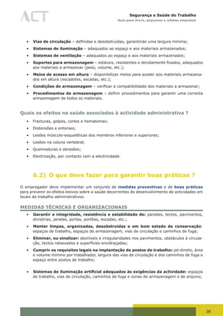 38
Segurança e Saúde do Trabalho
Guia para micro, pequenas e médias empresas
•	 Vias de circulação	–	definidas	e	desobstruídas,	garantindo	uma	largura	mínima;
•	 Sistemas de iluminação – adequados ao espaço e aos materiais armazenados;
•	 Sistemas de ventilação – adequados ao espaço e aos materiais armazenados;
•	 Suportes para armazenagem	–	estáveis,	resistentes	e	devidamente	fixados,	adequados	
aos materiais a armazenar (peso, volume, etc.);
•	 Meios de acesso em altura – disponibilizar meios para aceder aos materiais armazena-
dos em altura (escadotes, escadas, etc.);
•	 Condições de armazenagem	–	verificar	a	compatibilidade	dos	materiais	a	armazenar;	
•	 Procedimentos de armazenagem	–	definir	procedimentos	para	garantir	uma	correcta	
armazenagem de todos os materiais.
Quais os efeitos na saúde associados à actividade administrativa ?
•	 Fracturas, golpes, cortes e hematomas;
•	 Distensões e entorses;
•	 Lesões músculo-esqueléticas dos membros inferiores e superiores;
•	 Lesões na coluna vertebral;
•	 Queimaduras e abrasões;
•	 Electrização, por contacto com a electricidade.
6.2) O que deve fazer para garantir boas práticas ?
O empregador deve implementar um conjunto de medidas preventivas e de boas práticas
para prevenir os efeitos lesivos sobre a saúde decorrentes do desenvolvimento de actividades em
locais de trabalho administrativos.
MEDIDAS TÉCNICAS E ORGANIZACIONAIS
•	 Garantir a integridade, resistência e estabilidade de: paredes, tectos, pavimentos,
divisórias, janelas, portas, portões, escadas, etc.;
•	 Manter limpas, organizadas, desobstruídas e em bom estado de conservação:
espaços de trabalho, espaços de armazenagem, vias de circulação e caminhos de fuga;
•	 Eliminar, ou sinalizar: desníveis e irregularidades nos pavimentos, obstáculos à circula-
ção, tectos rebaixados e superfícies envidraçadas;
•	 Cumprir os requisitos legais na implantação de postos de trabalho: pé-direito, área
e volume mínimo por trabalhador, largura das vias de circulação e dos caminhos de fuga e
espaço entre postos de trabalho;
•	 Sistemas de iluminação artificial adequados às exigências da actividade: espaços
de trabalho, vias de circulação, caminhos de fuga e zonas de armazenagem e de arquivo;
 