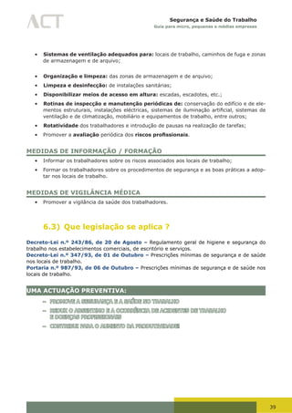 39
Segurança e Saúde do Trabalho
Guia para micro, pequenas e médias empresas
•	 Sistemas de ventilação adequados para: locais de trabalho, caminhos de fuga e zonas
de armazenagem e de arquivo;
•	 Organização e limpeza: das zonas de armazenagem e de arquivo;
•	 Limpeza e desinfecção: de instalações sanitárias;
•	 Disponibilizar meios de acesso em altura: escadas, escadotes, etc.;
•	 Rotinas de inspecção e manutenção periódicas de: conservação do edifício e de ele-
mentos	estruturais,	instalações	eléctricas,	sistemas	de	iluminação	artificial,	sistemas	de	
ventilação e de climatização, mobiliário e equipamentos de trabalho, entre outros;
•	 Rotatividade dos trabalhadores e introdução de pausas na realização de tarefas;
•	 Promover a avaliação periódica dos riscos profissionais.
MEDIDAS DE INFORMAÇÃO / FORMAÇÃO
•	 Informar os trabalhadores sobre os riscos associados aos locais de trabalho;
•	 Formar os trabalhadores sobre os procedimentos de segurança e as boas práticas a adop-
tar nos locais de trabalho.
MEDIDAS DE VIGILÂNCIA MÉDICA
•	 Promover a vigilância da saúde dos trabalhadores.
6.3) Que legislação se aplica ?
Decreto-Lei n.º 243/86, de 20 de Agosto – Regulamento geral de higiene e segurança do
trabalho nos estabelecimentos comerciais, de escritório e serviços.
Decreto-Lei n.º 347/93, de 01 de Outubro – Prescrições mínimas de segurança e de saúde
nos locais de trabalho.
Portaria n.º 987/93, de 06 de Outubro – Prescrições mínimas de segurança e de saúde nos
locais de trabalho.
UMA ACTUAÇÃO PREVENTIVA:
– PROMOVE A SEGURANÇA E A SAÚDE NO TRABALHO
– REDUZ O ABSENTIMO E A OCORRÊNCIA DE ACIDENTES DE TRABALHO
E DOENÇAS PROFISSIONAIS
– CONTRIBUI PARA O AUMENTO DA PRODUTIVIDADE!
 