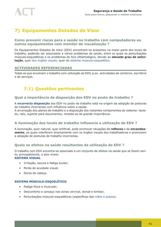 41
Segurança e Saúde do Trabalho
Guia para micro, pequenas e médias empresas
7) Equipamentos Dotados de Visor
Como prevenir riscos para a saúde no trabalho com computadores ou
outros equipamentos com monitor de visualização ?
Os Equipamentos Dotados de Visor (EDV) encontram-se presentes na maior parte dos locais de
trabalho, podendo ser associados a vários problemas de saúde, entre os quais as perturbações
músculo-esqueléticas e os problemas do foro oftalmológico, devido ao elevado grau de solici-
tação, quer dos órgãos visuais, quer do sistema músculo-esquelético.
ACTIVIDADES REFERENCIADAS
Todas as que envolvam o trabalho com utilização de EDV, p.ex. actividades de comércio, escritório
e de serviços.
7.1) Questões pertinentes
Qual a importância da disposição dos EDV no posto de trabalho ?
A incorrecta disposição dos EDV no posto de trabalho está na origem da adopção de posturas
de	trabalho	incorrectas	com	influência	sobre	a	saúde.
A arrumação dos planos de trabalho e a disposição dos restantes componentes do sistema: tecla-
do, rato, suporte para documentos, reveste-se de grande importância.
A iluminação dos locais de trabalho influencia a utilização de EDV ?
A	iluminação,	quer	natural,	quer	artificial,	pode	promover	situações	de	reflexos e de encandea-
mento, as quais interferem directamente com os órgãos visuais dos trabalhadores e promovem
a adopção de posturas de trabalho incorrectas.
Quais os efeitos na saúde resultantes da utilização de EDV ?
O trabalho com EDV encontra-se associado a um conjunto de efeitos na saúde que se fazem sen-
tir, principalmente, a dois níveis:
SISTEMA VISUAL
•	 Irritação, secura e fadiga ocular;
•	 Perda de acuidade visual;
•	 Dores de cabeça.
SISTEMA MÚSCULO-ESQUELÉTICO
•	 Fadiga física e muscular;
•	 Desconforto e cansaço nas zonas cervical, dorsal e lombar;
•	 Perturbações	músculo-esqueléticas	(específicas	das	mãos e pulsos).
 