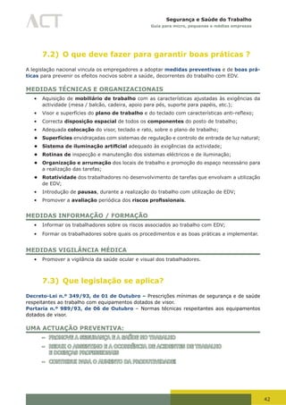 42
Segurança e Saúde do Trabalho
Guia para micro, pequenas e médias empresas
7.2) O que deve fazer para garantir boas práticas ?
A legislação nacional vincula os empregadores a adoptar medidas preventivas e de boas prá-
ticas para prevenir os efeitos nocivos sobre a saúde, decorrentes do trabalho com EDV.
MEDIDAS TÉCNICAS E ORGANIZACIONAIS
•	 Aquisição de mobiliário de trabalho com as características ajustadas às exigências da
actividade (mesa / balcão, cadeira, apoio para pés, suporte para papéis, etc.);
•	 Visor e superfícies do plano de trabalho	e	do	teclado	com	características	anti-reflexo;
•	 Correcta disposição espacial de todos os componentes do posto de trabalho;
•	 Adequada colocação do visor, teclado e rato, sobre o plano de trabalho;
• Superfícies envidraçadas com sistemas de regulação e controlo de entrada de luz natural;
• Sistema de iluminação artificial adequado às exigências da actividade;
• Rotinas de inspecção e manutenção dos sistemas eléctricos e de iluminação;
• Organização e arrumação dos locais de trabalho e promoção do espaço necessário para
a realização das tarefas;
• Rotatividade dos trabalhadores no desenvolvimento de tarefas que envolvam a utilização
de EDV;
•	 Introdução de pausas, durante a realização do trabalho com utilização de EDV;
•	 Promover a avaliação periódica dos riscos profissionais.
MEDIDAS INFORMAÇÃO / FORMAÇÃO
•	 Informar os trabalhadores sobre os riscos associados ao trabalho com EDV;
•	 Formar os trabalhadores sobre quais os procedimentos e as boas práticas a implementar.
MEDIDAS VIGILÂNCIA MÉDICA
•	 Promover a vigilância da saúde ocular e visual dos trabalhadores.
7.3) Que legislação se aplica?
Decreto-Lei n.º 349/93, de 01 de Outubro – Prescrições mínimas de segurança e de saúde
respeitantes ao trabalho com equipamentos dotados de visor.
Portaria n.º 989/93, de 06 de Outubro – Normas técnicas respeitantes aos equipamentos
dotados de visor.
UMA ACTUAÇÃO PREVENTIVA:
– PROMOVE A SEGURANÇA E A SAÚDE NO TRABALHO
– REDUZ O ABSENTIMO E A OCORRÊNCIA DE ACIDENTES DE TRABALHO
E DOENÇAS PROFISSIONAIS
– CONTRIBUI PARA O AUMENTO DA PRODUTIVIDADE!
 