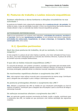 44
Segurança e Saúde do Trabalho
Guia para micro, pequenas e médias empresas
8) Posturas de trabalho e Lesões músculo-esqueléticas
Existem referências a dores lombares e afecções circulatórias na sua
actividade ?
As posturas de trabalho mais vulgarmente adoptadas são as posturas de pé e de sentado. Em
ambos os casos, o grau de solicitação muscular, o ritmo e as características das tarefas desempe-
nhadas afectam o tipo e a extensão das lesões músculo-esqueléticas geradas.
ACTIVIDADES REFERENCIADAS
Todas as que apresentem um contexto mais sedentário, actividades de comércio, escritório e
de serviços, com ou sem atendimento ao público, ou um contexto mais activo e operacional,
actividades de restauração, hospitalares, de carga e descarga, de transporte, fabris,
construção civil, entre outras.
8.1) Questões pertinentes
Qual das duas posturas de trabalho, de pé ou sentado, é a mais
exigente ?
A mais exigente é a postura de pé visto implicar, à partida, uma maior utilização de força muscu-
lar, isto é, uma maior sobrecarga sobre os músculos dos membros inferiores. A postura de senta-
do também acarreta condições desfavoráveis.
O que são as lesões músculo-esqueléticas (LME) ?
É	o	conjunto	de	doenças,	com	carácter	cumulativo,	causadas	ou	agravadas	pela	actividade	profis-
sional e resultantes da exposição repetida a posturas e esforços intensos, ao longo de um período
de tempo prolongado, podendo afectar os sistemas muscular, esquelético e circulatório.
Os movimentos repetitivos afectam o surgimento das LME ?
Sim, visto exigirem maior esforço muscular para o processamento da mesma carga. Contribuem
para o desgaste das articulações e para a fadiga e sobrecarga muscular.
As posturas prolongadas afectam o surgimento das LME ?
Sim, afectam o surgimento das LME na medida em que introduzem perturbações ao nível do
sistema circulatório, contribuem para o desgaste das articulações e para a ocorrência de fadiga e
sobrecarga muscular.
Os esforços excessivos afectam o surgimento das LME ?
Sim,	em	particular	quando	envolvem	movimentos	de	flexão,	torção	e	rotação,	contribuem	para	
o surgimento das LME, na medida em que promovem uma intensa solicitação dos segmentos
corporais.
 