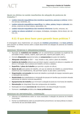 45
Segurança e Saúde do Trabalho
Guia para micro, pequenas e médias empresas
Quais os efeitos na saúde resultantes da adopção de posturas de
trabalho ?
•	 Lesões músculo-esqueléticas dos membros superiores, pescoço e ombros: síndro-
me cervical, tendinites, etc.
•	 Lesões músculo-esqueléticas específicas das mãos, pulsos, braço e cotovelo: ten-
dinites, síndrome do túnel cárpico, epicondilite; etc.
•	 Lesões músculo-esqueléticas dos membros inferiores: bursite, entorses; etc.
•	 Lesões na coluna vertebral: cervicalgias, lombalgias, dorsalgias, hérnia discal, dor ciá-
tica, etc.
8.2) O que deve fazer para garantir boas práticas ?
O empregador deve implementar um conjunto de medidas preventivas e de boas práticas
para prevenir os efeitos nocivos sobre a saúde decorrentes da adopção de posturas de trabalho
incorrectas.
MEDIDAS TÉCNICAS E ORGANIZACIONAIS
•	 Aquisição de mobiliário de trabalho com as características ajustadas às exigências da
actividade (mesa / balcão, cadeira, apoio para pés, suporte para papéis, etc.);
•	 Correcta disposição espacial de todos os componentes do posto de trabalho;
•	 Adequada colocação de EDV – visor, teclado e rato, sobre o plano de trabalho;
•	 Cadeiras de trabalho estáveis que permitam regular o assento em altura e o espaldar em
altura e inclinação, face à postura de trabalho correcta a adoptar;
•	 Superfície / plano de trabalho que permita o ajuste em altura;
•	 Apoio de pés para postos de trabalho, em que as cadeiras de trabalho ou características
anatómicas dos trabalhadores, não permitam apoiar os pés sobre o pavimento;
•	 Organização e arrumação dos locais de trabalho e promoção do espaço necessário para
a realização das tarefas;
•	 Rotatividade dos trabalhadores e introdução de pausas em tarefas que envolvam elevada
sobrecarga do sistema músculo-esquelético;
•	 Equipamentos de trabalho que minimizem a adopção de posturas incorrectas de trabalho;
•	 Manutenção da integridade física dos componentes de trabalho;
•	 Realização de breves exercícios de relaxamento e de descontracção muscular;
•	 Promover a avaliação periódica dos riscos profissionais.
MEDIDAS DE INFORMAÇÃO / FORMAÇÃO
•	 Informar os trabalhadores sobre os riscos associados à adopção de posturas de trabalho
incorrectas;
•	 Formar os trabalhadores sobre os procedimentos preventivos e as boas práticas no desen-
volvimento da sua actividade diária.
 