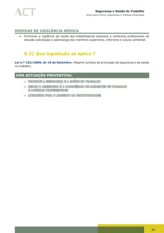 46
Segurança e Saúde do Trabalho
Guia para micro, pequenas e médias empresas
MEDIDAS DE VIGILÂNCIA MÉDICA
•	 Promover	a	vigilância	da	saúde	dos	trabalhadores	expostos	a	contextos	profissionais	de	
elevada solicitação e sobrecarga dos membros superiores, inferiores e coluna vertebral.
8.3) Que legislação se aplica ?
Lei n.º 102/2009, de 10 de Setembro –Regime Jurídico da promoção da segurança e da saúde
no trabalho.
UMA ACTUAÇÃO PREVENTIVA:
– PROMOVE A SEGURANÇA E A SAÚDE NO TRABALHO
– REDUZ O ABSENTIMO E A OCORRÊNCIA DE ACIDENTES DE TRABALHO
E DOENÇAS PROFISSIONAIS
– CONTRIBUI PARA O AUMENTO DA PRODUTIVIDADE!
 
