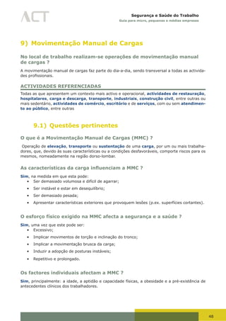 48
Segurança e Saúde do Trabalho
Guia para micro, pequenas e médias empresas
9) Movimentação Manual de Cargas
No local de trabalho realizam-se operações de movimentação manual
de cargas ?
A movimentação manual de cargas faz parte do dia-a-dia, sendo transversal a todas as activida-
des	profissionais.	
ACTIVIDADES REFERENCIADAS
Todas as que apresentem um contexto mais activo e operacional, actividades de restauração,
hospitalares, carga e descarga, transporte, industriais, construção civil, entre outras ou
mais sedentário, actividades de comércio, escritório e de serviços, com ou sem atendimen-
to ao público, entre outras
9.1) Questões pertinentes
O que é a Movimentação Manual de Cargas (MMC) ?
Operação de elevação, transporte ou sustentação de uma carga, por um ou mais trabalha-
dores, que, devido às suas características ou a condições desfavoráveis, comporte riscos para os
mesmos, nomeadamente na região dorso-lombar.
As características da carga influenciam a MMC ?
Sim, na medida em que esta pode:
•	 Ser demasiado volumosa e difícil de agarrar;
•	 Ser instável e estar em desequilíbrio;
•	 Ser demasiado pesada;
•	 Apresentar características exteriores que provoquem lesões (p.ex. superfícies cortantes).
O esforço físico exigido na MMC afecta a segurança e a saúde ?
Sim, uma vez que este pode ser:
•	 Excessivo;
•	 Implicar movimentos de torção e inclinação do tronco;
•	 Implicar a movimentação brusca da carga;
•	 Induzir a adopção de posturas instáveis;
•	 Repetitivo e prolongado.
Os factores individuais afectam a MMC ?
Sim, principalmente: a idade, a aptidão e capacidade físicas, a obesidade e a pré-existência de
antecedentes clínicos dos trabalhadores.
 