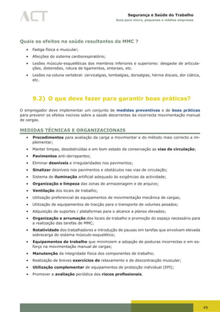 49
Segurança e Saúde do Trabalho
Guia para micro, pequenas e médias empresas
Quais os efeitos na saúde resultantes da MMC ?
•	 Fadiga física e muscular;
•	 Afecções do sistema cardiorespiratório;
•	 Lesões músculo-esqueléticas dos membros inferiores e superiores: desgaste de articula-
ções, distensões, rotura de ligamentos, entorses, etc.
•	 Lesões na coluna vertebral: cervicalgias, lombalgias, dorsalgias, hérnia discais, dor ciática,
etc.
9.2) O que deve fazer para garantir boas práticas?
O empregador deve implementar um conjunto de medidas preventivas e de boas práticas
para prevenir os efeitos nocivos sobre a saúde decorrentes da incorrecta movimentação manual
de cargas.
MEDIDAS TÉCNICAS E ORGANIZACIONAIS
•	 Procedimentos para avaliação da carga a movimentar e do método mais correcto a im-
plementar;
•	 Manter limpas, desobstruídas e em bom estado de conservação as vias de circulação;
•	 Pavimentos anti-derrapantes;
•	 Eliminar desníveis e irregularidades nos pavimentos;
•	 Sinalizar desníveis nos pavimentos e obstáculos nas vias de circulação;
•	 Sistema de iluminação	artificial	adequado	às	exigências	da	actividade;
•	 Organização e limpeza das zonas de armazenagem e de arquivo;
•	 Ventilação dos locais de trabalho;
•	 Utilização preferencial de equipamentos de movimentação mecânica de cargas;
•	 Utilização de equipamentos de tracção para o transporte de volumes pesados;
•	 Adquisição de suportes / plataformas para o alcance a planos elevados;
•	 Organização e arrumação dos locais de trabalho e promoção do espaço necessário para
a realização das tarefas de MMC;
•	 Rotatividade dos trabalhadores e introdução de pausas em tarefas que envolvam elevada
sobrecarga do sistema músculo-esquelético;
•	 Equipamentos de trabalho que minimizem a adopção de posturas incorrectas e em es-
forço na movimentação manual de cargas;
•	 Manutenção da integridade física dos componentes de trabalho;
•	 Realização de breves exercícios de relaxamento e de descontracção muscular;
•	 Utilização complementar de equipamentos de protecção individual (EPI);
•	 Promover a avaliação periódica dos riscos profissionais.
 