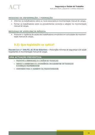 50
Segurança e Saúde do Trabalho
Guia para micro, pequenas e médias empresas
MEDIDAS DE INFORMAÇÃO / FORMAÇÃO
•	 Informar os trabalhadores sobre os riscos associados à movimentação manual de cargas;
•	 Formar os trabalhadores sobre os procedimentos correctos a adoptar na movimentação
manual de cargas.
MEDIDAS DE VIGILÂNCIA MÉDICA
•	 Promover a vigilância da saúde dos trabalhadores envolvidos em actividades de movimen-
tação manual de cargas.
9.3) Que legislação se aplica?
Decreto-Lei n.º 330/93, de 25 de Setembro – Prescrições mínimas de segurança e de saúde
respeitantes à movimentação manual de cargas.
UMA ACTUAÇÃO PREVENTIVA:
– PROMOVE A SEGURANÇA E A SAÚDE NO TRABALHO
– REDUZ O ABSENTIMO E A OCORRÊNCIA DE ACIDENTES DE TRABALHO
E DOENÇAS PROFISSIONAIS
– CONTRIBUI PARA O AUMENTO DA PRODUTIVIDADE!
 