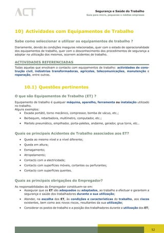 52
Segurança e Saúde do Trabalho
Guia para micro, pequenas e médias empresas
10) Actividades com Equipamentos de Trabalho
Sabe como seleccionar e utilizar os equipamentos de trabalho ?
Diariamente, devido às condições inseguras relacionadas, quer com o estado de operacionalidade
dos equipamentos de trabalho, quer com o desconhecimento dos procedimentos de segurança a
adoptar na utilização dos mesmos, ocorrem acidentes de trabalho.
ACTIVIDADES REFERENCIADAS
Todas aquelas que envolvam o contacto com equipamentos de trabalho: actividades de cons-
trução civil, indústrias transformadoras, agrícolas, telecomunicações, manutenção e
reparação, entre outras.
10.1) Questões pertinentes
O que são Equipamentos de Trabalho (ET) ?
Equipamento de trabalho é qualquer máquina, aparelho, ferramenta ou instalação utilizado
no trabalho.
Alguns exemplos:
•	 Escada portátil, torno mecânico, compressor, bomba de vácuo, etc.;
•	 Berbequim, rebarbadora, multímetro, computador, etc.;
•	 Martelo pneumático, empilhador, porta-paletes, andaime, gerador, grua torre, etc..
Quais os principais Acidentes de Trabalho associados aos ET?
•	 Queda ao mesmo nível e a nível diferente;
•	 Queda em altura;
•	 Esmagamento;
•	 Atropelamento;
•	 Contacto com a electricidade;
•	 Contacto com superfícies móveis, cortantes ou perfurantes;
•	 Contacto com superfícies quentes.
Quais as principais obrigações do Empregador?
As responsabilidades do Empregador constituem-se em:
•	 Assegurar que os ET são adequados ou adaptados, ao trabalho a efectuar e garantem a
segurança e saúde dos trabalhadores durante a sua utilização;
•	 Atender, na escolha dos ET, às condições e características do trabalho, aos riscos
existentes, bem como aos novos riscos, resultantes da sua utilização;
•	 Considerar os postos de trabalho e a posição dos trabalhadores durante a utilização dos ET;
 