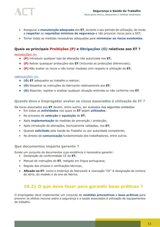 53
Segurança e Saúde do Trabalho
Guia para micro, pequenas e médias empresas
•	 Assegurar a manutenção adequada dos ET, durante o seu período de utilização, de modo
a respeitar os requisitos mínimos de segurança e não provocar riscos para a SST;
•	 Tomar todas as medidas necessárias adequadas para minimizar os riscos existentes.
Quais as principais Proibições (P) e Obrigações (O) relativas aos ET ?
PROIBIÇÕES (P)
• (P) Introduzir qualquer tipo de alteração não autorizada nos ET;
• (P) Retirar quaisquer protecções dos ET (incluindo as protecções diferenciais);
• (P) Não avaliar os riscos e não tomar medidas com respeito à utilização de ET;
OBRIGAÇÕES (O)
• (O) ET adequados ao trabalho a realizar;
• (O) Respeitar as instruções do fabricante relativamente aos ET;
• (O) Reportar, registar e analisar qualquer situação anómala ou não conforme nos ET.
Quando deve o Empregador avaliar os riscos associados à utilização de ET ?
Os riscos associados aos ET devem, entre outros, ser avaliados nos seguintes contextos:
•	 Em todas as actividades nas quais os ET sejam utilizados;
•	 No processo de selecção e aquisição de ET;
•	 Após implementação de medidas de prevenção / protecção;
•	 Após introdução de alterações, tecnicamente validadas, nos ET;
•	 Quando solicitado pela Saúde do Trabalho ou por autoridade competente;
•	 No âmbito de comunicação fundamentada dos trabalhadores, entre outros.
Que documentos importa garantir ?
Existe um conjunto de documentos cuja existência é necessário garantir:
•	 Declaração de conformidade CE do ET;
•	 Manual de instruções do ET, redigido em língua portuguesa;
•	 Registo	dos	ensaios	e	verificações	técnicas;
•	 Afixado no ET: nome e endereço do fabricante + marcação “CE” + designação do número
de série, do modelo e do ano de fabrico.
10.2) O que deve fazer para garantir boas práticas ?
O empregador deve implementar um conjunto de medidas preventivas e boas práticas para
prevenir os efeitos nocivos sobre a segurança e a saúde associados à utilização de equipamentos
de trabalho.
 