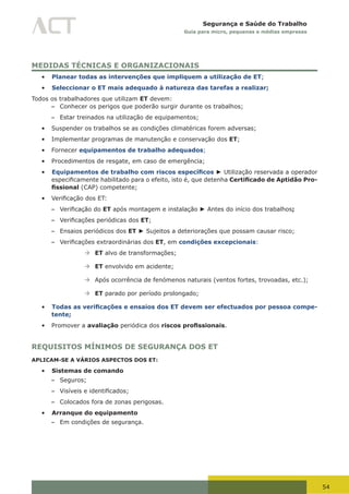 54
Segurança e Saúde do Trabalho
Guia para micro, pequenas e médias empresas
MEDIDAS TÉCNICAS E ORGANIZACIONAIS
•	 Planear todas as intervenções que impliquem a utilização de ET;
•	 Seleccionar o ET mais adequado à natureza das tarefas a realizar;
Todos os trabalhadores que utilizam ET devem:
– Conhecer os perigos que poderão surgir durante os trabalhos;
– Estar treinados na utilização de equipamentos;
•	 Suspender os trabalhos se as condições climatéricas forem adversas;
•	 Implementar programas de manutenção e conservação dos ET;
•	 Fornecer equipamentos de trabalho adequados;
•	 Procedimentos de resgate, em caso de emergência;
•	 Equipamentos de trabalho com riscos específicos ► Utilização reservada a operador
especificamente	habilitado	para	o	efeito,	isto	é,	que	detenha Certificado de Aptidão Pro-
fissional (CAP) competente;
•	 Verificação	dos	ET:
– Verificação	do	ET após montagem e instalação ► Antes do início dos trabalhos;
– Verificações	periódicas	dos	ET;
– Ensaios periódicos dos ET ► Sujeitos a deteriorações que possam causar risco;
– Verificações	extraordinárias	dos	ET, em condições excepcionais:
à	ET alvo de transformações;
à	ET envolvido em acidente;
à	Após ocorrência de fenómenos naturais (ventos fortes, trovoadas, etc.);
à	ET parado por período prolongado;
•	 Todas as verificações e ensaios dos ET devem ser efectuados por pessoa compe-
tente;
•	 Promover a avaliação periódica dos riscos profissionais.
REQUISITOS MÍNIMOS DE SEGURANÇA DOS ET
APLICAM-SE A VÁRIOS ASPECTOS DOS ET:
•	 Sistemas de comando
– Seguros;
– Visíveis	e	identificados;
– Colocados fora de zonas perigosas.
•	 Arranque do equipamento
– Em condições de segurança.
 