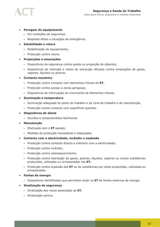 55
Segurança e Saúde do Trabalho
Guia para micro, pequenas e médias empresas
•	 Paragem do equipamento
– Em condições de segurança;
– Resposta	eficaz	a	situações	de	emergência.
•	 Estabilidade e rotura
– Estabilização do equipamento;
– Protecção contra rotura.
•	 Projecções e emanações
– Dispositivos de segurança contra queda ou projecção de objectos;
– Dispositivos	de	retenção	e	meios	de	extracção	eficazes	contra	emanações	de	gases,	
vapores, líquidos ou poeiras.
•	 Contacto mecânico
– Protecção contra contacto com elementos móveis do ET;
– Protecção contra acesso a zonas perigosas;
– Dispositivos de interrupção do movimento de elementos móveis.
•	 Iluminação e temperatura
– Iluminação adequada do posto de trabalho e da zona de trabalho e de manutenção;
– Protecção contra contacto com superfícies quentes.
•	 Dispositivos de alerta
– Ouvidos e compreendidos facilmente.
•	 Manutenção
– Efectuada com o ET parado;
– Medidas de protecção necessárias e adequadas.
•	 Contacto com a electricidade, incêndio e explosão
– Protecção contra contacto directo e indirecto com a electricidade;
– Protecção contra incêndio;
– Protecção contra sobreaquecimento;
– Protecção contra libertação de gases, poeiras, líquidos, vapores ou outras substâncias
produzidas, utilizadas ou armazenadas nos ET;
– Protecção contra explosão dos ET ou de substâncias por estes produzidas, utilizadas ou
armazenadas.
•	 Fontes de energia
– Dispositivos	identificados	que	permitam	isolar	os	ET de fontes externas de energia.
•	 Sinalização de segurança
– Sinalização dos riscos associados ao ET;
– Sinalização sonora.
 