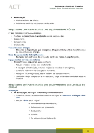 56
Segurança e Saúde do Trabalho
Guia para micro, pequenas e médias empresas
•	 Manutenção
– Efectuada com o ET parado;
– Medidas de protecção necessárias e adequadas.
REQUISITOS COMPLEMENTARES DOS EQUIPAMENTOS MÓVEIS
ET QUE TRANSPORTEM TRABALHADORES
•	 Medidas e dispositivos de protecção contra os riscos de:
•	 Capotamento;
•	 Esmagamento;
•	 Entalamento.
Transmissão de energia
– Sistemas e dispositivos que impeçam o bloqueio intempestivo dos elementos
de transmissão de energia;
Risco de capotamento de Empilhadores
– Equipado com estrutura de protecção contra os riscos de capotamento;
Equipamentos móveis automotores
•	 Dispositivos de segurança que permitam:
– Reduzir o risco de colisão e de entalamento;
– A travagem e imobilização, incluindo resposta a situações de emergência;
– Garantir a visibilidade na execução de manobras;
– Assegurar a iluminação adequada ► Trabalho em período nocturno;
– Combater o fogo, sempre que a sua estrutura, carga ou atrelado comportem risco de
incêndio.
REQUISITOS COMPLEMENTARES DOS EQUIPAMENTOS DE ELEVAÇÃO DE
CARGAS
Instalação
•	 ET de elevação de cargas instalados permanentemente
– Garantir a solidez e a estabilidade durante a utilização ► Considerar as cargas a ele-
var!
– Reduzir o risco de as cargas:
à	Colidirem com os trabalhadores;
à	Balancearem perigosamente;
à	Bascularem;
à	Caírem;
à	Se soltarem involuntariamente.
 