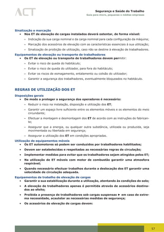 57
Segurança e Saúde do Trabalho
Guia para micro, pequenas e médias empresas
Sinalização e marcação
•	 Nos ET de elevação de cargas instalados deverá ostentar, de forma visível:
– Indicação	da	sua	carga	nominal	e	da	carga	nominal	para	cada	configuração	da	máquina;
– Marcação dos acessórios de elevação com as características essenciais à sua utilização;
– Sinalização de proibição de utilização, caso não se destine à elevação de trabalhadores.
Equipamentos de elevação ou transporte de trabalhadores
•	 Os ET de elevação ou transporte de trabalhadores devem permitir:
– Evitar o risco de queda do habitáculo;
– Evitar o risco de queda do utilizador, para fora do habitáculo;
– Evitar os riscos de esmagamento, entalamento ou colisão do utilizador;
– Garantir a segurança dos trabalhadores, eventualmente bloqueados no habitáculo.
REGRAS DE UTILIZAÇÃO DOS ET
Disposições gerais
•	 De modo a proteger a segurança dos operadores é necessário:
– Reduzir o risco na instalação, disposição e utilização dos ET;
– Garantir	um	espaço	livre	suficiente	entre	os	elementos	móveis	e	os	elementos	do	meio	
circundante;
– Efectuar a montagem e desmontagem dos ET de acordo com as instruções do fabrican-
te;
– Assegurar que a energia, ou qualquer outra substância, utilizada ou produzida, seja
movimentada ou libertada em segurança;
– Assegurar a utilização dos ET em condições apropriadas.
Utilização de equipamentos móveis
•	 Os ET automotores só podem ser conduzidos por trabalhadores habilitados;
•	 Devem ser estabelecidas e respeitadas as necessárias regras de circulação;
•	 Implementar medidas para evitar que os trabalhadores sejam atingidos pelos ET;
•	 Na utilização de ET móveis com motor de combustão garantir uma atmosfera
respirável;
•	 Quando necessário efectuar trabalhos durante a deslocação dos ET garantir uma
velocidade de circulação adequada.
Equipamentos de trabalho de elevação de cargas
•	 Garantir a sua estabilização durante a utilização, atentando às condições do solo;
•	 A elevação de trabalhadores apenas é permitida através de acessórios destina-
dos ao efeito;
•	 Proibida a presença de trabalhadores sob cargas suspensas ► em caso de extre-
ma necessidade, acautelar as necessárias medidas de segurança;
•	 Os acessórios de elevação de cargas devem:
 