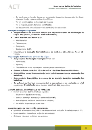 58
Segurança e Saúde do Trabalho
Guia para micro, pequenas e médias empresas
– Ser escolhidos em função: das cargas a manipular, dos pontos de preensão, dos dispo-
sitivos	de	fixação	e	das	condições	atmosféricas;
– Ter	em	consideração	a	configuração	da	lingada;
– Ter	as	respectivas	características	identificadas;
– Ser devidamente armazenados ► Não	danificar	/	Não	deteriorar.
Elevação de cargas não guiadas
•	 Adoptar medidas de protecção sempre que haja dois ou mais ET de elevação de
cargas não guiadas, na mesma zona de trabalhos;
•	 Tomar medidas para evitar o(a):
– Basculamento;
– Capotamento;
– Deslocação;
– Deslizamento do ET.
•	 Interromper a execução dos trabalhos se as condições atmosféricas forem ad-
versas.
Organização do trabalho na elevação de cargas
•	 As operações de elevação de cargas devem ser:
– Planificadas;
– Vigiadas;
– Executadas de forma a proteger a segurança dos trabalhadores.
•	 Quando utilizado mais de 1 ET ► Garantir a coordenação entre operadores;
•	 Disponibilizar meios de comunicação entre trabalhadores durante a execução dos
trabalhos;
•	 Se necessário, disponibilizar a presença de um sinaleiro durante a execução dos
trabalhos;
•	 Carga fixada ou libertada manualmente ► a operação deve ser realizada em total
segurança. O trabalhador deve manter o controlo das operações.
ACTUAR SOBRE A ORGANIZAÇÃO DO TRABALHO
•	 Reduzir o número de trabalhadores expostos:
– Rotatividade dos trabalhadores;
– Redução do tempo de execução de tarefas com ET;
– Alterações nos processos e métodos de trabalho;
– Introdução de pausas para descanso.
EQUIPAMENTOS DE PROTECÇÃO INDIVIDUAL
•	 Averiguar, antecipadamente, acerca da necessidade de utilização de cada um destes EPI:
•	 Luvas, calçado e capacete de protecção apropriados;
•	 Óculos ou viseira de protecção apropriados;
 