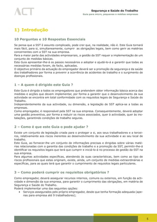 5
Segurança e Saúde do Trabalho
Guia para micro, pequenas e médias empresas
1) Introdução
10 Perguntas e 10 Respostas Essenciais
Se pensa que a SST é assunto complicado, pode crer que, na realidade, não é. Este Guia tornará
mais fácil, para si, simultaneamente, cumprir as obrigações legais, bem como gerir as matérias
concernentes com a SST na sua empresa.
Para a maior parte das actividades empresariais, a gestão da SST requer a implementação de um
conjunto de medidas básicas.
Este Guia apresentar-lhe-á os passos necessários a adoptar e ajudá-lo-á a garantir que todas as
necessárias medidas foram, de facto, aplicadas.
O objectivo primário da actuação do empregador deverá ser a promoção da segurança e da saúde
dos trabalhadores por forma a prevenir a ocorrência de acidentes de trabalho e o surgimento de
doenças	profissionais.
1 – A quem é dirigido este Guia ?
Este Guia é dirigido a todos os empregadores que pretendem obter informação básica acerca das
medidas e acções que devem implementar, por forma a garantir que o desenvolvimento da sua
actividade se encontra em total conformidade com os requisitos legais de Segurança e Saúde do
Trabalho.
Independentemente da sua actividade, ou dimensão, a legislação de SST aplica-se a todas as
empresas.
Como empregador, é responsável pela SST na sua empresa. Consequentemente, deverá adoptar
uma gestão preventiva, por forma a reduzir os riscos associados, quer à actividade, quer às ins-
talações, garantindo condições de trabalho seguras.
2 – Como é que este Guia o pode ajudar ?
Existe um conjunto de legislação criada para o proteger a si, aos seus trabalhadores e a tercei-
ros, relativamente aos riscos inerentes ao desenvolvimento da sua actividade e ao seu local de
trabalho.
Este Guia, ao fornecer-lhe um conjunto de informações precisas e dirigidas sobre várias maté-
rias relacionadas com a garantia das condições de trabalho e a promoção da SST, permitir-lhe-á
identificar	os	requisitos	legais	que	terá	que	cumprir	e	iniciá-lo-á	no	processo	de	gestão	da	SST	na	
sua empresa.
Para	algumas	actividades	específicas,	atendendo	às	suas	características,	bem	como	ao	tipo	de	
riscos	profissionais	que	estas	originam,	existe,	ainda,	um	conjunto	de	medidas	extraordinárias	e	
específicas,	para	as	quais	terá	que	garantir	o	cumprimento	de	requisitos	legais	particulares.
3 – Como poderá cumprir os requisitos obrigatórios ?
Como empregador, deverá assegurar recursos internos, comuns ou externos, em função da acti-
vidade e dimensão da sua empresa, para garantir o cumprimento das obrigações, em matéria de
Segurança e Saúde do Trabalho.
Poderá implementar uma das seguintes opções:
•	 Serviços assegurados pelo próprio empregador, desde que tenha formação adequada (ape-
nas para empresa até 9 trabalhadores);
 