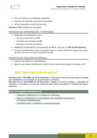 59
Segurança e Saúde do Trabalho
Guia para micro, pequenas e médias empresas
•	 Fato de trabalho com protecção apropriada;
•	 Aparelho de protecção respiratória apropriado;
•	 Arnês antiquedas e corda linha de vida;
Substituir EPI sempre que necessário.
MEDIDAS DE INFORMAÇÃO / FORMAÇÃO
•	 Informar os trabalhadores sobre:
– Os riscos associados aos ET;
– Condições de utilização dos ET;
– Situações anormais previsíveis.
•	 Formar os trabalhadores na manipulação de ET ► Obtenção de CAP de Manobrador;
•	 Formar os trabalhadores sobre os procedimentos e as boas práticas de segurança a adop-
tar para minimizar os riscos associados aos ET.
MEDIDAS DE VIGILÂNCIA MÉDICA
•	 Vigilância da saúde dos trabalhadores;
•	 Garantir que apenas trabalhadores aptos física e mentalmente podem manipular os ET.
10.3) Que legislação se aplica?
Decreto-Lei n.º 50/2005, de 25 de Fevereiro – Prescrições mínimas de segurança e de saúde
dos trabalhadores na utilização de equipamentos de trabalho;
Decreto-Lei n.º 103/2008, de 24 de Junho – Regras a que deve obedecer a colocação no
mercado e a entrada em serviço das máquinas bem como a colocação no mercado das quase-
máquinas.
UMA ACTUAÇÃO PREVENTIVA:
– PROMOVE A SEGURANÇA E A SAÚDE NO TRABALHO
– REDUZ O ABSENTIMO E A OCORRÊNCIA DE ACIDENTES DE TRABALHO
E DOENÇAS PROFISSIONAIS
– CONTRIBUI PARA O AUMENTO DA PRODUTIVIDADE!
 