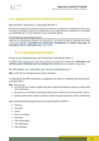 61
Segurança e Saúde do Trabalho
Guia para micro, pequenas e médias empresas
11) Equipamentos de Protecção Individual
Que tarefas requerem a utilização de EPI ?
Utilizam-se quando não é possível eliminar ou limitar por completo as consequências dos riscos
dos locais de trabalho, através de medidas técnicas ou organizacionais e destinam-se a proteger
um	trabalhador	de	um	risco	específico	na	sua	actividade	laboral.
ACTIVIDADES REFERENCIADAS
Todas as que apresentem contextos de exposição a riscos para os quais é necessário aumentar
o grau de protecção, actividades de restauração, hospitalares, de carga e descarga, de
transporte, fabris, construção civil, entre outras.
11.1) Questões pertinentes
O que é um Equipamento de Protecção Individual (EPI) ?
Um EPI é todo o equipamento, bem como qualquer complemento ou acessório, destinado a ser
utilizado pelo trabalhador para se proteger dos riscos para a sua saúde e segurança.
Os EPI podem ser utilizados por vários trabalhadores ?
Não, os EPI são de utilização exclusivamente individual.
A utilização de EPI substitui a adopção de outras medidas de prevenção
e protecção ?
Não, uma vez que:
•	 Se trata de uma medida complementar das medidas de protecção colectiva, quando estas
são	insuficientes;
•	 Se trata de uma medida de protecção quando outras medidas forem tecnicamente inviáveis;
•	 Apenas podem evitar a lesão ou atenuar a acção do agente agressivo contra o trabalhador.
Que características gerais devem apresentar os EPI ?
•	 Eficazes;	
•	 Cómodos;
•	 Leves;
•	 Pouco volumosos;
•	 Robustos;
•	 Fácil conservação;
•	 Fácil adaptação;
•	 Fácil utilização.
 