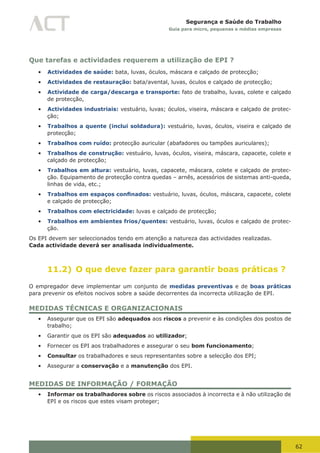 62
Segurança e Saúde do Trabalho
Guia para micro, pequenas e médias empresas
Que tarefas e actividades requerem a utilização de EPI ?
•	 Actividades de saúde: bata, luvas, óculos, máscara e calçado de protecção;
•	 Actividades de restauração: bata/avental, luvas, óculos e calçado de protecção;
•	 Actividade de carga/descarga e transporte: fato de trabalho, luvas, colete e calçado
de protecção,
•	 Actividades industriais: vestuário, luvas; óculos, viseira, máscara e calçado de protec-
ção;
•	 Trabalhos a quente (inclui soldadura): vestuário, luvas, óculos, viseira e calçado de
protecção;
•	 Trabalhos com ruído: protecção auricular (abafadores ou tampões auriculares);
•	 Trabalhos de construção: vestuário, luvas, óculos, viseira, máscara, capacete, colete e
calçado de protecção;
•	 Trabalhos em altura: vestuário, luvas, capacete, máscara, colete e calçado de protec-
ção. Equipamento de protecção contra quedas – arnês, acessórios de sistemas anti-queda,
linhas de vida, etc.;
•	 Trabalhos em espaços confinados: vestuário, luvas, óculos, máscara, capacete, colete
e calçado de protecção;
•	 Trabalhos com electricidade: luvas e calçado de protecção;
•	 Trabalhos em ambientes frios/quentes: vestuário, luvas, óculos e calçado de protec-
ção.
Os EPI devem ser seleccionados tendo em atenção a natureza das actividades realizadas.
Cada actividade deverá ser analisada individualmente.
11.2) O que deve fazer para garantir boas práticas ?
O empregador deve implementar um conjunto de medidas preventivas e de boas práticas
para prevenir os efeitos nocivos sobre a saúde decorrentes da incorrecta utilização de EPI.
MEDIDAS TÉCNICAS E ORGANIZACIONAIS
•	 Assegurar que os EPI são adequados aos riscos a prevenir e às condições dos postos de
trabalho;
•	 Garantir que os EPI são adequados ao utilizador;
•	 Fornecer os EPI aos trabalhadores e assegurar o seu bom funcionamento;
•	 Consultar os trabalhadores e seus representantes sobre a selecção dos EPI;
•	 Assegurar a conservação e a manutenção dos EPI.
MEDIDAS DE INFORMAÇÃO / FORMAÇÃO
•	 Informar os trabalhadores sobre os riscos associados à incorrecta e à não utilização de
EPI e os riscos que estes visam proteger;
 