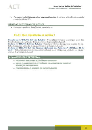 63
Segurança e Saúde do Trabalho
Guia para micro, pequenas e médias empresas
•	 Formar os trabalhadores sobre os procedimentos de correcta utilização, conservação
e manutenção de EPI.
MEDIDAS DE VIGILÂNCIA MÉDICA
•	 Promover a vigilância da saúde dos trabalhadores.
11.3) Que legislação se aplica ?
Decreto-Lei n.º 348/93, de 01 de Outubro – Prescrições mínimas de segurança e saúde dos
trabalhadores para a utilização de equipamentos de protecção individual;
Portaria n.º 988/93, de 06 de Outubro –Prescrições mínimas de segurança e saúde dos tra-
balhadores para a utilização de equipamentos de protecção individual;
Portaria n.º 1131/93, de 04 de Novembro (alterada pela Portaria n.º 109/96, de 10 de
Abril) – Estabelece as exigências essenciais relativas à saúde e segurança aplicáveis aos equipa-
mentos de protecção individual.
UMA ACTUAÇÃO PREVENTIVA:
– PROMOVE A SEGURANÇA E A SAÚDE NO TRABALHO
– REDUZ O ABSENTIMO E A OCORRÊNCIA DE ACIDENTES DE TRABALHO
E DOENÇAS PROFISSIONAIS
– CONTRIBUI PARA O AUMENTO DA PRODUTIVIDADE!
 