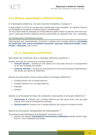 65
Segurança e Saúde do Trabalho
Guia para micro, pequenas e médias empresas
12) Riscos associados à Electricidade
A instalação eléctrica, no seu local de trabalho, é segura ?
A electricidade é a forma de energia mais utilizada pela nossa sociedade, em especial, devido à
sua facilidade de transporte, armazenamento e transformação.
Os riscos decorrentes da utilização de energia eléctrica podem afectar as pessoas, bem como pro-
vocar a destruição de bens materiais pelo que não deverão ser ignorados mas, sim, controlados.
ACTIVIDADES REFERENCIADAS
Todas aquelas que, potencialmente, envolvam o contacto com a energia eléctrica: actividades
de construção civil, outras actividades industriais, agrícolas, telecomunicações, manu-
tenção e reparação, entre outras.
12.1) Questões pertinentes
Que tipos de contacto com a energia eléctrica existem ?
Existem dois tipos de contacto com a energia eléctrica:
•	 Contacto directo – contacto de uma pessoa com uma parte activa de um equipamento
ou de uma instalação sob tensão;
•	 Contacto indirecto – contacto de uma pessoa com uma massa colocada, acidentalmente,
sob tensão, por defeito de isolamento.
Quais os principais riscos associados à energia eléctrica?
•	 Contacto directo com a energia eléctrica;
•	 Contacto indirecto com a energia eléctrica;
•	 Explosão;
•	 Incêndio.
Quais as principais formas de acidente associadas à energia eléctrica ?
•	 Electrização ► Contacto com a energia eléctrica que não causa morte, mas que pode
originar outro tipo de consequências gravosas;
•	 Electrocussão ► Contacto com a energia eléctrica que origina um acidente mortal.
Quais as principais obrigações do empregador ?
As principais responsabilidades do Empregador constituem-se em:
•	 Garantir que apenas trabalhadores tecnicamente habilitados poderão realizar traba-
lhos em / com instalações sob tensão;
 
