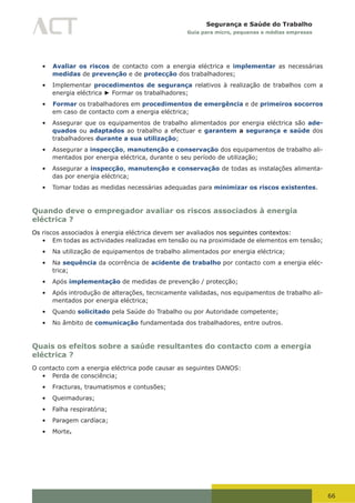 66
Segurança e Saúde do Trabalho
Guia para micro, pequenas e médias empresas
•	 Avaliar os riscos de contacto com a energia eléctrica e implementar as necessárias
medidas de prevenção e de protecção dos trabalhadores;
•	 Implementar procedimentos de segurança relativos à realização de trabalhos com a
energia eléctrica ► Formar os trabalhadores;
•	 Formar os trabalhadores em procedimentos de emergência e de primeiros socorros
em caso de contacto com a energia eléctrica;
•	 Assegurar que os equipamentos de trabalho alimentados por energia eléctrica são ade-
quados ou adaptados ao trabalho a efectuar e garantem a segurança e saúde dos
trabalhadores durante a sua utilização;
•	 Assegurar a inspecção, manutenção e conservação dos equipamentos de trabalho ali-
mentados por energia eléctrica, durante o seu período de utilização;
•	 Assegurar a inspecção, manutenção e conservação de todas as instalações alimenta-
das por energia eléctrica;
•	 Tomar todas as medidas necessárias adequadas para minimizar os riscos existentes.
Quando deve o empregador avaliar os riscos associados à energia
eléctrica ?
Os riscos associados à energia eléctrica devem ser avaliados nos seguintes contextos:
•	 Em todas as actividades realizadas em tensão ou na proximidade de elementos em tensão;
•	 Na utilização de equipamentos de trabalho alimentados por energia eléctrica;
•	 Na sequência da ocorrência de acidente de trabalho por contacto com a energia eléc-
trica;
•	 Após implementação de medidas de prevenção / protecção;
•	 Após introdução de alterações, tecnicamente validadas, nos equipamentos de trabalho ali-
mentados por energia eléctrica;
•	 Quando solicitado pela Saúde do Trabalho ou por Autoridade competente;
•	 No âmbito de comunicação fundamentada dos trabalhadores, entre outros.
Quais os efeitos sobre a saúde resultantes do contacto com a energia
eléctrica ?
O contacto com a energia eléctrica pode causar as seguintes DANOS:
•	 Perda de consciência;
•	 Fracturas, traumatismos e contusões;
•	 Queimaduras;
•	 Falha respiratória;
•	 Paragem cardíaca;
•	 Morte.
 