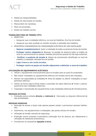 68
Segurança e Saúde do Trabalho
Guia para micro, pequenas e médias empresas
•	 Pedido de indisponibilidade;
•	 Pedido de intervenção em tensão;
•	 Plano/ordem de manobras;
•	 Plano de prevenção;
•	 Ordem de trabalho escrita.
TRABALHOS FORA DE TENSÃO (TFT)
•	 OBJECTIVO
– Assegurar	que	a	instalação	eléctrica,	na	zona	de	trabalhos,	fica	fora	de	tensão;	
– Assegurar que esta condição se mantém durante a realização dos trabalhos.
•	 PRINCÍPIOS FUNDAMENTAIS DA CONSIGNAÇÃO ELÉCTRICA DE UMA INSTALAÇÃO
– Separar completamente ► Isolar a instalação de todas as possíveis fontes de tensão;
– Proteger contra religações ► Bloquear na posição de abertura todos os órgãos de
corte ou seccionamento ou adoptar medidas preventivas quando tal não seja exequível;
– Verificar a ausência de tensão ►	Depois	de	previamente	identificada	no	local	de	
trabalho a instalação colocada fora de tensão;
– Ligar à terra e em curto-circuito;
– Proteger contra as peças em tensão adjacentes e delimitar a zona de trabalho.
UTILIZAÇÃO DE EQUIPAMENTO ELÉCTRICO
•	 Utilizar o equipamento exclusivamente para as funções para as quais foi projectado;
•	 Não utilizar instalações ou equipamentos elétricos em tensões acima das indicadas;
•	 Atentar nas capacidades já instaladas ► Antes de adaptar ou alterar instalações ou equi-
pamentos elétricos;
•	 Utilizar	de	forma	segura	fichas	triplas	e	extensões	de	cabos	eléctricos	► Evitar o sobrea-
quecimento das instalações eléctricas;
•	 Inspecção e manutenção dos equipamentos e das instalações eléctricas ► Periodicamente.
MEDIDAS ACTIVAS
•	 Protecção contra contacto directo ou indirecto ► Interruptor ou disjuntor diferencial de
alta sensibilidade.
MEDIDAS PASSIVAS
•	 Restrição de acesso a locais onde apenas possam aceder e permanecer pessoas habilita-
das;
•	 Isolamento, nos equipamentos e instalações, das partes activas em tensão;
•	 Utilização de tensão reduzida de segurança;
•	 Protecção contra contactos involuntários (colocação fora do alcance, por afastamento e
utilização de obstáculos protectores);
•	 Providenciar as necessárias ligações à terra.
 