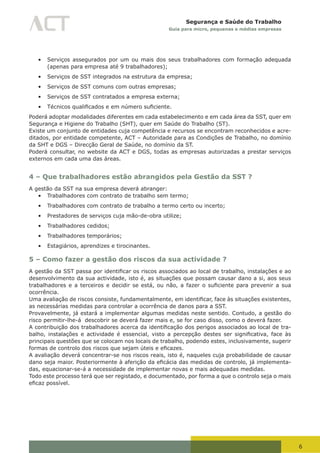 6
Segurança e Saúde do Trabalho
Guia para micro, pequenas e médias empresas
•	 Serviços assegurados por um ou mais dos seus trabalhadores com formação adequada
(apenas para empresa até 9 trabalhadores);
•	 Serviços de SST integrados na estrutura da empresa;
•	 Serviços de SST comuns com outras empresas;
•	 Serviços de SST contratados a empresa externa;
•	 Técnicos	qualificados	e	em	número	suficiente.
Poderá adoptar modalidades diferentes em cada estabelecimento e em cada área da SST, quer em
Segurança e Higiene do Trabalho (SHT), quer em Saúde do Trabalho (ST).
Existe um conjunto de entidades cuja competência e recursos se encontram reconhecidos e acre-
ditados, por entidade competente, ACT – Autoridade para as Condições de Trabalho, no domínio
da SHT e DGS – Direcção Geral de Saúde, no domínio da ST.
Poderá consultar, no website da ACT e DGS, todas as empresas autorizadas a prestar serviços
externos em cada uma das áreas.
4 – Que trabalhadores estão abrangidos pela Gestão da SST ?
A gestão da SST na sua empresa deverá abranger:
•	 Trabalhadores com contrato de trabalho sem termo;
•	 Trabalhadores com contrato de trabalho a termo certo ou incerto;
•	 Prestadores de serviços cuja mão-de-obra utilize;
•	 Trabalhadores cedidos;
•	 Trabalhadores temporários;
•	 Estagiários, aprendizes e tirocinantes.
5 – Como fazer a gestão dos riscos da sua actividade ?
A	gestão	da	SST	passa	por	identificar	os	riscos	associados	ao	local	de	trabalho,	instalações	e	ao	
desenvolvimento da sua actividade, isto é, as situações que possam causar dano a si, aos seus
trabalhadores	e	a	terceiros	e	decidir	se	está,	ou	não,	a	fazer	o	suficiente	para	prevenir	a	sua	
ocorrência.
Uma	avaliação	de	riscos	consiste,	fundamentalmente,	em	identificar,	face	às	situações	existentes,	
as necessárias medidas para controlar a ocorrência de danos para a SST.
Provavelmente, já estará a implementar algumas medidas neste sentido. Contudo, a gestão do
risco permitir-lhe-á descobrir se deverá fazer mais e, se for caso disso, como o deverá fazer.
A	contribuição	dos	trabalhadores	acerca	da	identificação	dos	perigos	associados	ao	local	de	tra-
balho,	 instalações	 e	 actividade	 é	 essencial,	 visto	 a	 percepção	 destes	 ser	 significativa,	 face	 às	
principais questões que se colocam nos locais de trabalho, podendo estes, inclusivamente, sugerir
formas	de	controlo	dos	riscos	que	sejam	úteis	e	eficazes.
A avaliação deverá concentrar-se nos riscos reais, isto é, naqueles cuja probabilidade de causar
dano	seja	maior.	Posteriormente	à	aferição	da	eficácia	das	medidas	de	controlo,	já	implementa-
das, equacionar-se-á a necessidade de implementar novas e mais adequadas medidas.
Todo este processo terá que ser registado, e documentado, por forma a que o controlo seja o mais
eficaz	possível.
 