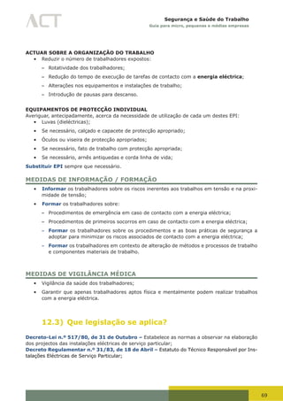 69
Segurança e Saúde do Trabalho
Guia para micro, pequenas e médias empresas
ACTUAR SOBRE A ORGANIZAÇÃO DO TRABALHO
•	 Reduzir o número de trabalhadores expostos:
– Rotatividade dos trabalhadores;
– Redução do tempo de execução de tarefas de contacto com a energia eléctrica;
– Alterações nos equipamentos e instalações de trabalho;
– Introdução de pausas para descanso.
EQUIPAMENTOS DE PROTECÇÃO INDIVIDUAL
Averiguar, antecipadamente, acerca da necessidade de utilização de cada um destes EPI:
•	 Luvas (dieléctricas);
•	 Se necessário, calçado e capacete de protecção apropriado;
•	 Óculos ou viseira de protecção apropriados;
•	 Se necessário, fato de trabalho com protecção apropriada;
•	 Se necessário, arnês antiquedas e corda linha de vida;
Substituir EPI sempre que necessário.
MEDIDAS DE INFORMAÇÃO / FORMAÇÃO
•	 Informar os trabalhadores sobre os riscos inerentes aos trabalhos em tensão e na proxi-
midade de tensão;
•	 Formar os trabalhadores sobre:
– Procedimentos de emergência em caso de contacto com a energia eléctrica;
– Procedimentos de primeiros socorros em caso de contacto com a energia eléctrica;
– Formar os trabalhadores sobre os procedimentos e as boas práticas de segurança a
adoptar para minimizar os riscos associados de contacto com a energia eléctrica;
– Formar os trabalhadores em contexto de alteração de métodos e processos de trabalho
e componentes materiais de trabalho.
MEDIDAS DE VIGILÂNCIA MÉDICA
•	 Vigilância da saúde dos trabalhadores;
•	 Garantir que apenas trabalhadores aptos física e mentalmente podem realizar trabalhos
com a energia eléctrica.
12.3) Que legislação se aplica?
Decreto-Lei n.º 517/80, de 31 de Outubro – Estabelece as normas a observar na elaboração
dos projectos das instalações eléctricas de serviço particular;
Decreto Regulamentar n.º 31/83, de 18 de Abril – Estatuto do Técnico Responsável por Ins-
talações Eléctricas de Serviço Particular;
 