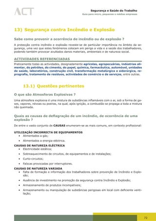 72
Segurança e Saúde do Trabalho
Guia para micro, pequenas e médias empresas
13) Segurança contra Incêndio e Explosão
Sabe como prevenir a ocorrência de incêndio ou de explosão ?
A protecção contra incêndio e explosão reveste-se de particular importância no âmbito da se-
gurança, uma vez que estes fenómenos colocam em perigo a vida e a saúde dos trabalhadores,
podendo também provocar avultados danos materiais, ambientais e de natureza social.
ACTIVIDADES REFERENCIADAS
Praticamente todas as actividades, designadamente agrícolas, agropecuárias, indústrias ali-
mentar, do petróleo, do cimento, do papel, química, farmacêutica, automóvel, unidades
de saúde, laboratórios, construção civil, transformação metalúrgica e siderúrgica, re-
prografia, tratamento de resíduos, actividades de comércio e de serviços, entre outras.
13.1) Questões pertinentes
O que são Atmosferas Explosivas ?
Uma	atmosfera	explosiva	é	uma	mistura	de	substâncias	inflamáveis	com	o	ar,	sob	a	forma	de	ga-
ses, vapores, névoas ou poeiras, na qual, após ignição, a combustão se propaga a toda a mistura
não queimada.
Quais as causas de deflagração de um incêndio, de ocorrência de uma
explosão ?
De entre o vasto conjunto de CAUSAS	enumeram-se	as	mais	comuns,	em	contexto	profissional:
UTILIZAÇÃO INCORRECTA DE EQUIPAMENTOS
•	 Alimentados a gás;
•	 Alimentados a energia eléctrica.
CAUSAS DE NATUREZA ELÉCTRICA
•	 Electricidade estática;
•	 Sobreaquecimento de circuitos, de equipamentos e de instalações;
•	 Curto-circuitos;
•	 Faíscas provocadas por interruptores.
CAUSAS DE NATUREZA VARIADA
•	 Falta de formação e informação dos trabalhadores sobre prevenção de Incêndio e Explo-
são;
•	 Ausência de investimento na promoção da segurança contra Incêndio e Explosão;
•	 Armazenamento de produtos incompatíveis;
•	 Armazenamento	ou	manipulação	de	substâncias	perigosas	em	local	com	deficiente	venti-
lação;
 