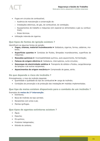 73
Segurança e Saúde do Trabalho
Guia para micro, pequenas e médias empresas
•	 Fugas em circuitos de combustível;
– Ausência de manutenção e conservação de:
– Instalações eléctricas, de gás, de combustível, de ventilação;
– Equipamentos de trabalho e máquinas (em especial se alimentados a gás ou combus-
tível);
– Áreas técnicas.
•	 Utilização indevida de cigarros.
Que tipos de fontes de ignição existem ?
Identificam-se	algumas	fontes	de	ignição:
•	 Fogos, chamas, material incandescente ► Soldadura, cigarros, fornos, caldeiras, mo-
tores;
•	 Superfícies quentes ►	 Condutas	 de	 fluidos,	 lâmpadas	 incandescentes,	 superfícies	 de	
máquinas;
•	 Reacções químicas ► Incompatibilidade química, auto-aquecimento, fermentação;
•	 Faíscas de origem eléctrica ► Soldadura, interruptores, curto-circuitos;
•	 Descargas de electricidade estática ►	Transporte	de	sólidos	e	fluidos,	carga/descarga	
de tanques e de outros recipientes;
•	 Aquecimentos de origem mecânica ► Compressão de gases, atrito.
De que depende o risco de incêndio ?
Principalmente, o risco de incêndio depende:
•	 Quantidade e qualidade do tipo de combustível ► carga de incêndio;
•	 Condições de prevenção e de protecção das instalações ► medidas implementadas.
Que tipo de meios existem disponíveis para o combate de um incêndio ?
Exemplos de meios de 1ª intervenção:
•	 Extintores;
•	 Boca-de-incêndio do tipo carretel;
•	 Recipientes com areia e pá;
•	 Mantas ignífugas.
Que tipos de agentes extintores existem ?
•	 Água;
•	 Espuma;
•	 Pó químico;
•	 Produtos halogenados;
•	 Dióxido de carbono.
 