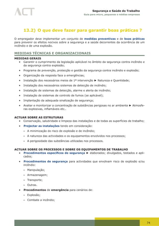 74
Segurança e Saúde do Trabalho
Guia para micro, pequenas e médias empresas
13.2) O que deve fazer para garantir boas práticas ?
O empregador deve implementar um conjunto de medidas preventivas e de boas práticas
para prevenir os efeitos nocivos sobre a segurança e a saúde decorrentes da ocorrência de um
incêndio e de uma explosão.
MEDIDAS TÉCNICAS E ORGANIZACIONAIS
MEDIDAS GERAIS
•	 Garantir o cumprimento da legislação aplicável no âmbito da segurança contra incêndio e
da segurança contra explosão;
•	 Programa de prevenção, protecção e gestão da segurança contra incêndio e explosão;
•	 Organização da resposta face a emergências;
•	 Instalação dos necessários meios de 1ª intervenção ► Natureza e Quantidade;
•	 Instalação dos necessários sistemas de detecção de incêndio;
•	 Instalação de sistemas de detecção, alarme e alerta de incêndio;
•	 Instalação de sistemas de controlo de fumos (se aplicável);
•	 Implantação da adequada sinalização de segurança;
•	 Avaliar e monitorizar a concentração de substâncias perigosas no ar ambiente ► Atmosfe-
ras	explosivas,	inflamáveis	etc..
ACTUAR SOBRE AS ESTRUTURAS
•	 Conservação, salubridade e limpeza das instalações e de todas as superfícies de trabalho;
•	 Projectar as instalações tendo em consideração:
– A minimização do risco de explosão e de incêndio;
– A natureza das actividades e os equipamentos envolvidos nos processos;
– A perigosidade das substâncias utilizadas nos processos.
ACTUAR SOBRE OS PROCESSOS E SOBRE OS EQUIPAMENTOS DE TRABALHO
•	 Procedimentos específicos de segurança ► elaborados; divulgados, testados e apli-
cados;
•	 Procedimentos de segurança para actividades que envolvam risco de explosão e/ou
incêndio:
– Manipulação;
– Armazenagem;
– Transporte;
– Outras.
•	 Procedimentos de emergência para cenários de:
– Explosão;
– Combate a incêndio;
 
