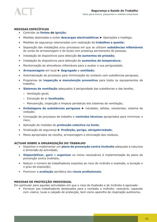 75
Segurança e Saúde do Trabalho
Guia para micro, pequenas e médias empresas
MEDIDAS ESPECÍFICAS
•	 Controlar as fontes de ignição;
•	 Medidas destinadas a evitar descargas electrostáticas ► Operações e trasfega;
•	 Medidas de segurança relacionadas com realização de trabalhos a quente;
•	 Separação das instalações e/ou processos em que se utilizem substâncias inflamáveis
de zonas de armazenagem e de locais com presença permanente de pessoas;
•	 Instalação de dispositivos para detecção de aumentos de pressão;
•	 Instalação de dispositivos para detecção de aumentos de temperatura;
•	 Monitorização	de	atmosferas	inflamáveis	para	a	avaliar	a	sua	perigosidade;
•	 Armazenagem em local ► Segregado e ventilado;
•	 Automatização de processos para minimização do contacto com substâncias perigosas;
•	 Programas de inspecção e manutenção preventiva para todos os equipamentos de
trabalho;
•	 Sistemas de ventilação adequados à perigosidade das substâncias e das tarefas,
– Ventilação geral;
– Extracção de ar localizada;
– Manutenção, inspecção e limpeza periódicas dos sistemas de ventilação;
•	 Embalagens de substâncias perigosas ► rotuladas, sólidas, resistentes; sistema de
vedação;
•	 Concepção de processos de trabalho e controlos técnicos apropriados para minimizar o
risco;
•	 Aplicação de medidas de protecção colectiva na fonte;
•	 Sinalização de segurança ► Proibição, perigo, obrigatoriedade;
•	 Meios apropriados de recolha, armazenagem e eliminação dos resíduos.
ACTUAR SOBRE A ORGANIZAÇÃO DO TRABALHO
•	 Desenhar e implementar um plano de prevenção contra Incêndio adequado à natureza
e dimensão da actividade;
•	 Disponibilizar, gerir e organizar os meios necessários à implementação do plano de
prevenção contra Incêndio;
•	 Reduzir o número de trabalhadores expostos ao risco de incêndio e explosão, a duração e
o grau da exposição;
•	 Promover a avaliação periódica dos riscos profissionais.
MEDIDAS DE PROTECÇÃO INDIVIDUAL
Em particular para aquelas actividades em que o risco de Explosão e de Incêndio é agravado:
•	 Fornecer aos trabalhadores destacados para o combate a incêndio: vestuário; capacete
com viseira; luvas e calçado de protecção, bem como aparelho de respiração autónoma;
 