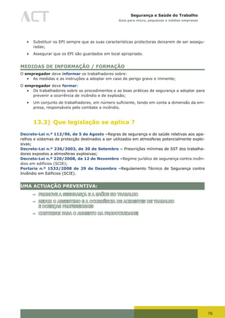 76
Segurança e Saúde do Trabalho
Guia para micro, pequenas e médias empresas
•	 Substituir os EPI sempre que as suas características protectoras deixarem de ser assegu-
radas;
•	 Assegurar que os EPI são guardados em local apropriado.
MEDIDAS DE INFORMAÇÃO / FORMAÇÃO
O empregador deve informar os trabalhadores sobre:
•	 As medidas e as instruções a adoptar em caso de perigo grave e iminente;
O empregador deve formar:
•	 Os trabalhadores sobre os procedimentos e as boas práticas de segurança a adoptar para
prevenir a ocorrência de incêndio e de explosão;
•	 Um	conjunto	de	trabalhadores,	em	número	suficiente,	tendo	em	conta	a	dimensão	da	em-
presa, responsáveis pelo combate a incêndio.
13.3) Que legislação se aplica ?
Decreto-Lei n.º 112/96, de 5 de Agosto –Regras de segurança e de saúde relativas aos apa-
relhos e sistemas de protecção destinados a ser utilizados em atmosferas potencialmente explo-
sivas;
Decreto-Lei n.º 236/2003, de 30 de Setembro – Prescrições mínimas de SST dos trabalha-
dores expostos a atmosferas explosivas;
Decreto-Lei n.º 220/2008, de 12 de Novembro –Regime jurídico de segurança contra incên-
dios em edifícios (SCIE);
Portaria n.º 1532/2008 de 29 de Dezembro –Regulamento Técnico de Segurança contra
Incêndio em Edifícios (SCIE).
UMA ACTUAÇÃO PREVENTIVA:
– PROMOVE A SEGURANÇA E A SAÚDE NO TRABALHO
– REDUZ O ABSENTIMO E A OCORRÊNCIA DE ACIDENTES DE TRABALHO
E DOENÇAS PROFISSIONAIS
– CONTRIBUI PARA O AUMENTO DA PRODUTIVIDADE!
 