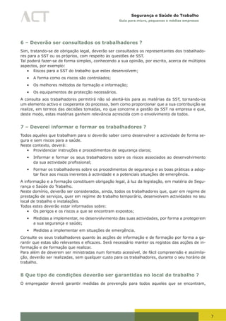 7
Segurança e Saúde do Trabalho
Guia para micro, pequenas e médias empresas
6 – Deverão ser consultados os trabalhadores ?
Sim, tratando-se de obrigação legal, deverão ser consultados os representantes dos trabalhado-
res para a SST ou os próprios, com respeito às questões de SST.
Tal poderá fazer-se de forma simples, conhecendo a sua opinião, por escrito, acerca de múltiplos
aspectos, por exemplo:
•	 Riscos para a SST do trabalho que estes desenvolvem;
•	 A forma como os riscos são controlados;
•	 Os melhores métodos de formação e informação;
•	 Os equipamentos de protecção necessários.
A consulta aos trabalhadores permitirá não só alertá-los para as matérias da SST, tornando-os
um elemento activo e cooperante do processo, bem como proporcionar que a sua contribuição se
realize, em termos das decisões tomadas, no que concerne a gestão da SST na empresa e que,
deste modo, estas matérias ganhem relevância acrescida com o envolvimento de todos.
7 – Deverei informar e formar os trabalhadores ?
Todos aqueles que trabalham para si deverão saber como desenvolver a actividade de forma se-
gura e sem riscos para a saúde.
Neste contexto, deverá:
•	 Providenciar instruções e procedimentos de segurança claros;
•	 Informar e formar os seus trabalhadores sobre os riscos associados ao desenvolvimento
da	sua	actividade	profissional;
•	 Formar os trabalhadores sobre os procedimentos de segurança e as boas práticas a adop-
tar face aos riscos inerentes à actividade e a potenciais situações de emergência.
A informação e a formação constituem obrigação legal, à luz da legislação, em matéria de Segu-
rança e Saúde do Trabalho.
Neste domínio, deverão ser considerados, ainda, todos os trabalhadores que, quer em regime de
prestação de serviços, quer em regime de trabalho temporário, desenvolvem actividades no seu
local de trabalho e instalações.
Todos estes deverão estar informados sobre:
•	 Os perigos e os riscos a que se encontram expostos;
•	 Medidas a implementar, no desenvolvimento das suas actividades, por forma a protegerem
a sua segurança e saúde;
•	 Medidas a implementar em situações de emergência.
Consulte os seus trabalhadores quanto às acções de informação e de formação por forma a ga-
rantir	que	estas	são	relevantes	e	eficazes.	Será	necessário	manter	os	registos	das	acções	de	in-
formação e de formação que realizar.
Para além de deverem ser ministradas num formato acessível, de fácil compreensão e assimila-
ção, deverão ser realizadas, sem qualquer custo para os trabalhadores, durante o seu horário de
trabalho.
8 Que tipo de condições deverão ser garantidas no local de trabalho ?
O empregador deverá garantir medidas de prevenção para todos aqueles que se encontram,
 