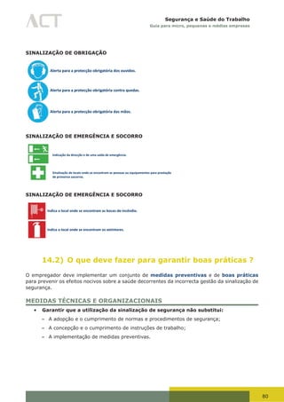 80
Segurança e Saúde do Trabalho
Guia para micro, pequenas e médias empresas
SINALIZAÇÃO DE OBRIGAÇÃO
Alerta para a protecção obrigatória dos ouvidos.
Alerta para a protecção obrigatória contra quedas.
Alerta para a protecção obrigatória das mãos.
SINALIZAÇÃO DE EMERGÊNCIA E SOCORRO
Indicação da direcção e de uma saída de emergência.
Sinalização de locais onde se encontram as pessoas ou equipamentos para prestação
de primeiros socorros.
SINALIZAÇÃO DE EMERGÊNCIA E SOCORRO
Indica o local onde se encontram as bocas-de-incêndio.
Indica o local onde se encontram os extintores.
14.2) O que deve fazer para garantir boas práticas ?
O empregador deve implementar um conjunto de medidas preventivas e de boas práticas
para prevenir os efeitos nocivos sobre a saúde decorrentes da incorrecta gestão da sinalização de
segurança.
MEDIDAS TÉCNICAS E ORGANIZACIONAIS
•	 Garantir que a utilização da sinalização de segurança não substitui:
– A adopção e o cumprimento de normas e procedimentos de segurança;
– A concepção e o cumprimento de instruções de trabalho;
– A implementação de medidas preventivas.
 